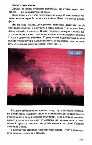 Друга, не менш серйозна проблема, що стоїть перед люд­
ством, — це «екологічна криза».
Величезні масштаби перетворення енергії вже почали чи­
нити «планетарний» вплив на клімат Землі та склад атмос­
фери.
Як ви вже знаєте,.для роботи теплових двигунів потрі­
бен холодильник, у контакті з яким робоче тіло віддає йому
певну кількість теплоти. В усіх теплових двигунах таким хо­
лодильником є навколишнє середовище (атмосферне повітря
і вода відкритих водойм). У результаті відбувається підви­
щення температури навколишнього середовища, яке назива­
ють «тепловим забрудненням» (рис. 26.1).
Теплове забруднення зростає тому, що внаслідок згорян­
ня величезної кількості палива підвищується концентрація
вуглекислого газу в земній атмосфері, а за великої концен­
трації вуглекислого газу атмосфера не «випускає» у кос­
мічний простір теплове випромінювання нагрітої Сонцем
поверхні Землі.
У результаті виникає «парниковий ефект», тобто темпера­
тура підвищується ще більше.
 