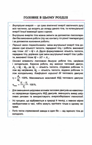 ГОЛОВНЕ В ЦЬОМУ РОЗДІЛІ
Внутрішня енергія — це сума кінетичної енергії хаотичного руху
всіх частинок, що входять до складу даного тіла, та потенціальної
енергії їхньої взаємодії одна з одною.
Внутрішню енергію тіла можна змінити за допомогою теплопере­
дачі без виконання роботи (під час контакту тіл різної температури)
і за допомогою виконання роботи.
Перший закон термодинаміки: зміна внутрішньої енергії тіла до­
рівнює сумі кількості теплоти, переданої тілу, і роботи, виконаної
над тілом: Д£/ = (? + А . Друге формулювання: кількість теплоти,
передана тілу, дорівнює сумі зміни внутрішньої енергії тіла і робо­
ти, виконаної тілом: = АС/ + А Т.
Основні елементи теплового двигуна: робоче тіло, нагрівник
і холодильник. Корисна робота, яку виконує тепловий двигун,
А , = Сі - © 2* Д® в і — кількість теплоти, отримана робочим ті­
лом від нагрівника, <?2 — кількість теплоти, віддана робочим ті­
лом холодильнику. Коефіцієнт корисної дії теплового двигуна:
А
г] = — .100%. Максимально можливий ККД теплового двигуна:
Т - Т
ті = - ! ------2.. 100%.■шах гр
Для зменшення шкідливих впливів теплових двигунів на навколиш­
нє середовище підвищують ККД двигунів, зменшують викид шкід­
ливих речовин та використовують енергозберігаючі технології.
Усі процеси, що відбуваються в природі й техніці, є певною мірою
необоротними в часі, тобто можуть протікати тільки в одному на­
прямі.
Потік тепла спрямований завжди в один бік — від гарячого тіла до
холодного.
 