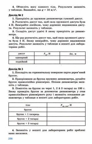 4. Обчисліть масу кожного тіла. Результати запишіть
у таблицю. Вважайте, що # = 10 м/с2.
Дослід №2
1. Прикріпіть до пружини динамометра гумовий джгут.
2. Розтягніть джгут так, щоб сила пружності джгута була
4 Н. Виміряйте лінійкою, чому дорівнює видовження джгу­
та. Результат запишіть у таблицю.
3. Складіть джгут удвічі й знову прикріпіть до динамо­
метра.
4. Ще раз розтягніть джгут так, щоб сила пружності джгу­
та була 4 Н. Знову виміряйте, чому дорівнює видовження
джгута. Результат запишіть у таблицю в зошиті для лабора­
торних робіт.
джгут 2? , Нпр' Ах, м
одинарний
подвійний
Дослід N8З
1. Покладіть на горизонтальну поверхню парти дерев’яний
брусок.
2. Прикріпивши до бруска пружину динамометра, рухайте
брусок прямолінійно рівномірно. Покази динамометра запи­
шіть у таблицю.
3. Помістіть на брусок по черзі 1, 2 й 3 тягарці по 100 г.
Знову приведіть брусок за допомогою динамометра у стан
прямолінійного рівномірного руху і запишіть показання ди­
намометра у таблицю в зошиті для лабораторних робіт.
тіло кота’ ®
брусок
брусок + 1 тягарець
брусок + 2 тягарці
брусок + 3 тягарці
4. Запишіть у зошиті для лабораторних робіт зроблені
вами висновки.
 