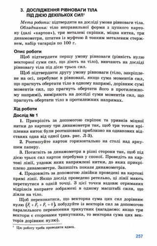 3. ДОСЛІДЖЕННЯ РІВНОВАГИ ТІЛА
ПІД ДІЄЮ ДЕКІЛЬКОХ СИЛ1
Мета роботи: підтвердити на досліді умови рівноваги тіла.
Обладнання: тіло неправильної форми з цупкого карто­
ну (далі «картон»), три металеві скріпки, міцна нитка, три
динамометри, штатив із муфтою й тонким металевим стерж­
нем, набір тягарців по 100 г.
Опис роботи
Щоб підтвердити першу умову рівноваги (рівність нулю
векторної суми сил, що діють на тіло), вивчають на досліді
рівновагу тіла під дією трьох сил.
Щоб підтвердити другу умову рівноваги (тіло, закріпле­
не на осі, перебуває в рівновазі, якщо сума моментів сил,
що прагнуть обертати тіло в одному напрямі, дорівнює сумі
моментів сил, що прагнуть обертати його в протилежно­
му напрямі), виміряють на досліді суми моментів сил, що
прагнуть обертати тіло в протилежних напрямах.
Хід роботи
Дослід № 1
1. Прикріпіть за допомогою скріпок та уривків міцної
нитки до картону три динамометри так, щоб три точки крі­
плення ниток були розташовані приблизно на однакових від­
станях одна від одної (див. рис. Л-3).
2. Розташуйте картон горизонтально на столі над арку­
шем паперу.
3. Потягніть за динамометри в різні сторони так, щоб під
дією трьох сил картон перебував у спокої. Проведіть на кар­
тоні лінії, уздовж яких напрямлені нитки, до яких прикрі­
плено динамометри. Запишіть покази динамометрів.
4. Продовжіть за допомогою лінійки проведені на картоні
прямі лінії. Якщо дослід проведено ретельно, ці лінії мають
перетнутися в одній точці. З цієї точки вздовж отриманих
відрізків направте зображені в одному масштабі сили, що
діяли на тіло.
Щоб переконатися, що векторна сума цих сил дорівнює
нулю (#, +Р2+#3= о), побудуйте із векторів сил за допомогою
паралельного перенесення трикутник (нагадаємо: якщо три
вектори є сторонами трикутника, то векторна сума цих век­
торів дорівнює нулю).
1 Цю роботу треба проводити вдвох.
 
