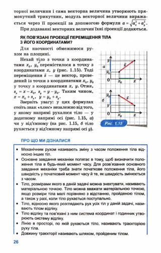 торної величини і сама векторна величина утворюють пря­
мокутний трикутник, модуль векторної величини виража­
ється через її проекції за допомогою формули а = + а *.
При додаванні векторних величин їхні гіроекції додаються.
ЯК ПОВ’ЯЗАНІ ПРОЕКЦІЇ ПЕРЕМІЩЕННЯ ТІЛА
З ЙОГО КООРДИНАТАМИ?
Для наочності обмежимося ру­
хом на площині.
Нехай тіло з точки з координа­
тами х0, у0 перемістилося в точку з
координатами х, у (рис. 1.15). Тоді
переміщення 8 — це вектор, прове­
дений із точки з координатами х0, у0
у точку з координатами х, у. Отже,
8Х= х - х0, 8у = у - у 0. Таким чином,
Х = Х0 + 8 Х, У = У0 + 8 и.
Зверніть увагу: у цих формулах
стоїтьзнак *плюс* незалежновідтого,
у якому напрямі рухалося тіло — у
додатному напрямі осі (рис. 1.15, а)
чи у від’ємному (на рис. 1.15, б тіло
рухається у від’ємному напрямі осі у).
ПРО ЩО МИ ДІЗНАЛИСЯ
• Механічним рухом називають зміну з часом положення тіла від­
носно інших тіл.
• Основне завдання механіки полягає в тому, щоб визначити поло­
ження тіла в будь-який момент часу. Для розв'язання основного
завдання механіки треба знати початкове положення тіла, його
швидкість у початковий момент часу й те, як швидкість змінюється
з часом.
• Тіло, розмірами якого в даній задачі можна знехтувати, називають
матеріальною точкою. Тіло можна вважати матеріальною точкою,
якщо розміри тіла малі порівняно з відстанню, пройденою тілом,
а також у разі, коли тіло рухається поступально.
• Тіло, відносно якого розглядають рух усіх тіл у даній задачі, нази­
вають тілом відліку.
• Тіло відліку та пов'язані з ним система координат і годинник утво­
рюють систему відліку.
• Лінію в просторі, по якій рухається тіло, називають траєкторією
руху тіла.
• Довжину траєкторії називають шляхом, пройденим тілом.
 