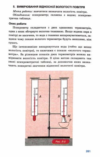 5. ВИМІРЮВАННЯ ВІДНОСНОЇ ВОЛОГОСТІ ПОВІТРЯ
Мета роботи: навчитися визначати вологість повітря.
Обладнання: психрометр; склянка з водою; психроме­
трична таблиця.
Опис роботи
Психрометр складається з двох однакових термометрів,
один з яких обгорнуто вологою тканиною. Якщо водяна пара в
повітрі не насичена, то вода з тканини випаровуватиметься, за­
вдяки чому покази вологого термометра будуть меншими, ніж
сухого.
Що інтенсивніше випаровується вода (тобто що менш
вологість повітря), то нижчими є покази «вологого термо­
метра». За різницею показів двох термометрів можна ви­
мірювати вологість повітря. З цією метою складають так
звані психрометричні таблиці, за допомогою яких визна­
чають конкретні значення відносної вологості повітря.
 