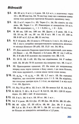 Відповіді
§ 2. 10. 20 м/с; 5 м/с; у 4 рази. 12. 2,5 м/с, у додатному; через
12 с. 13. 80 км/год. 14. 75 км/год; тому що з меншою швид­
кістю тіло рухається протягом більшого проміжку часу.
§ 3. 12. 2 м/с2; через 5 с. 13. Через 2 с. 14. На північ; на пів­
день. 16. Через 1 с. 17. Рівномірно зі швидкістю 10 м/с.
19. Не відповідає; и1х= 1 + 0,25*; о2х = 3 - 0,5#.
§ 4. 9. 80 км, 120 км, 180 км. 10. Друге; у 2 рази. 12. 5 м.
13. 10 см, 30 см, 50 см. 15. 6 м/с. 16. 1 хв. 17. 100 м.
19. 8-Ю4м/с2; 2,5 мс. 20. 51 км/год.
§ 5. 9. У 12 разів. 10.15 мкм/с; 170 мкм/с; 1см/с. 11. 316 м/с2.
12. 1 км/с; потрібно використовувати тривалість місячно­
го місяця (близько 29 діб). 13. 15,3 км. 14. 80 м.
§ 7. 17. Для жителів Харкова практично однаковий, для жите­
лів Землі — ні. 19. Першої; у 2,5 раза. 20. 12 см; 1 кН/м.
21. 2 Н або 8 Н залежно від напряму сил. 22. 5 Н.
§ 8. Ц. Ю Н. 12. 5 кН. 13. Під час піднімання. 14. У найви­
щій. 15. 30 або 70 Н залежно від напряму сил. 16. 5 м/с2.
§ 9. 12. Прискорення однакові. 17. На коня діє напрямлена
вперед сила тертя спокою з боку землі, і ця сила більша,
ніж сила пружності, з якою візок тягне коня назад.
§ Ю. 11. £3/#м - 6; £с/£3 = 28. 12. 1,7 км/с. 13. На середині
відрізка, що сполучає центри куль 1 і 2. 14. На відрізку,
що сполучає центри куль 1 і 4 кг, на відстані 1 м від кулі
1 кг. 15. Другого.
§ 11. 11. Від 70 до 90 м. 12. 2 м/с. 13. Не менше 3,6 Н. 14. 0,3.
§ 12. 6. 920 Н. 7. ЗОс. 8. 6 м/с2. 9. 9,6 Н. 10. 90 і 120 Н відпо­
відно. 11. 360 і 540 Н відповідно.
§13. 13. З м/с. 14. 4 м/с. 15. ЗОкг. 16. 1 м/с .
§ 14. 14. У 4 рази. 16. 0,5 Дж. 17. 60 Дж. 19. 60 Вт. 20. 35 кВт.
§15. 16. 40 кДж. 17. 20 кН/м. 18. 90 Дж. 19. У 4 рази.
20. 5,4 м. 21. З м/с. 23. 36 %. 24. 20 м/с або 72 км/год;
це більше за швидкість автомобіля в 1,2 раза.
 