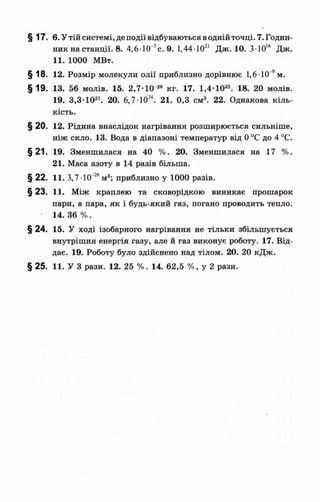 § 17. в.Утійсистемі, деподіївідбуваютьсяводнійточці. 7. Годин­
ник на станції. 8. 4,6-10~5с. 9. 1,44-1021 Дж. 10. 3-Ю16 Дж.
11. 1000 МВт.
§18. 12. Розмір молекули олії приблизно дорівнює 1,6 10 9м.
§19. 13. 56 молів. 15. 2,7-Ю-2« кг. 17. 1,4-Ю22. 18. 20 молів.
19. 3,3-Ю21. 20. 6,7-1024. 21. 0,3 см3. 22. Однакова кіль­
кість.
§ 20. 12. Рідина внаслідок нагрівання розширюється сильніше,
ніж скло. 13. Вода в діапазоні температур від 0°С до 4 °С.
§21. 19. Зменшилася на 40 %. 20. Зменшилася на 17 %.
21. Маса азоту в 14 разів більша.
§ 22. 11. 3,7 10“26м3; приблизно у 1000 разів.
§ 23. 11. Між краплею та сковорідкою виникає прошарок
пари, а пара, як і будь-який газ, погано проводить тепло.
• 14. 36 %.
§24. 15. У ході ізобарного нагрівання не тільки збільшується
внутрішня енергія газу, але й газ виконує роботу. 17. Від­
дає. 19. Роботу було здійснено над тілом. 20. 20 кДж.
§ 25. 11. У 3 рази. 12. 25 %. 14. 62,5 %, у 2 рази.
 