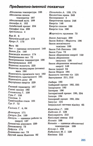 Предметно-іменний покажчик
Абсолютна температура 188
Абсолютна шкала
температур 187
Абсолютний нуль 189
Авогадро А. 182
Адіабатний процес 234
Аморфні тіла 208
Арістотель 4
ВорН. 6
Броунівський рух 173
БроунР. 173
Вага 93
Ват — одиниця потужності 140
Ватт Дж. 140
Взаємодія молекул 174
Вимірювання сил 72
Вимірювання температури 186
Випаровування 219
Відносна вологість 223
Відносна молекулярна (атомна)
маса 180
Відносність проміжків часу 163
Відносність одночасності 161
Відносність руху 20
Внутрішня енергія 229
Газовий термометр 187
Газові закони 192
Гельмгольц Г. 150
ГерцГ. 158
Гіпотеза 5
Гравітаційна стала 101
Гук Р. 72
Ґалілей Ґ. 4, 64
Демокрит 171
Джоуль Дж. 150
Джоуль — одиниця роботи та
енергії 137
Динамічна рівновага 220
Динамометр 73
Дифузія 174
Додавання сил 73
Другий закон Ньютона 82
Ейнштейн А. 159, 174
Екологічна криза 249
Експеримент 5
Енергетична криза 248
Енергія 146
Енергія спокою 166
Енергія тіла 166
Жорсткість пружини 73
Закон Авогадро 200
Закон Бойля—Маріотта 196
Закон всесвітнього
тяжіння 100
Закон Гей-Люссака 193
Закон Гука 72
Закон збереження енергії 150
Закон збереження
імпульсу 126
Закон збереження механічної
енергії 149
Закон інерції 64
Закон Шарля 194
Замкнута система тіл 125
Змочування 211, 213
/зобара 193
Ізобарний процес 192, 235
Ізопроцеси 192
Ізотерма 196
Ізотермічний процес 195, 234
Ізохора 194
Ізохорний процес 193, 234
Імпульс 124
Інерціальні системи відліку 65
Кавендиш Г. 103
Каденюк Л. 129
Капілярність 213
Капілярні явища 212
Кельвін 188
Кельвін — одиниця абсолютної
температури 189
Кеплер І. 103
Кибальчич М. І. 129
Кипіння 222
 