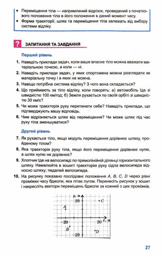 • Переміщення тіла — напрямлений відрізок, проведений з початко­
вого положення тіла в його положення в даний момент часу.
• Форма траєкторії, шлях та переміщення тіла залежать від вибору
системи відліку.
Перший рівень
1. Наведіть приклади задач, коли ваше власне тіло можна вважати ма­
теріальною точкою, а коли — ні.
2. Наведіть приклади задач, у яких спортсмена можна розглядати як
матеріальну точку і в яких не можна.
3. Навіщо потрібна система відліку? З чого вона складається?
4. Що приймають за тіло відліку, коли говорять: а) автомобіль їде зі
швидкістю 100 км/год; б) Земля рухається по своїй орбіті зі швидкіс­
тю ЗО км/с?
5. Чи може траєкторія руху перетинати себе? Наведіть приклади, що
підтверджують вашу відповідь.
6. Чим відрізняється шлях від переміщення? Чи може шлях під час
руху тіла зменшуватися?
Другий рівень
7. Як рухається тіло, якщо модуль переміщення дорівнює шляху, про­
йденому тілом?
8. Яка траєкторія руху тіла, якщо його переміщення дорівнює нулю,
а шлях нулю не дорівнює?
9. Хлопчикїде на велосипеді по прямолінійній ділянці горизонтального
шляху. Намалюйте в зошиті траєкторію руху сідла велосипеда від­
носно шляху; педалей велосипеда.
10. На рисунку показано послідовні положення А, В, С, О через рівні
проміжки часу бджоли, яка літає лугом. Перенесіть рисунок у зошит
і накресліть вектори переміщень бджоли за кожний з цих проміжків.
И ЗАПИТАННЯ ТА ЗАВДАННЯ
■Міф....Н - Н 4 -<
 