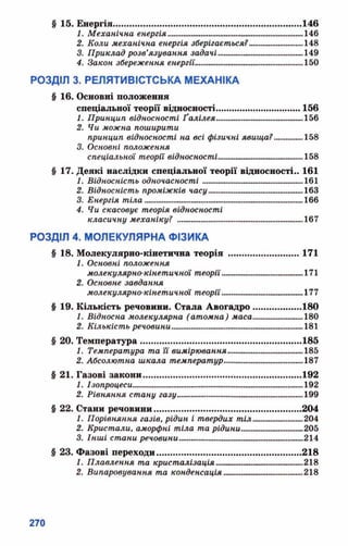 § 15. Енергія............................................................................146
1. Механічна енергія.....„..........................................146
2. Коли механічна енергія зберігається?...........................148
3. Приклад розв’язування задачі.........................................149
4. Закон збереження енергїі'....................................................150
РОЗДІЛ 3. РЕЛЯТИВІСТСЬКА МЕХАНІКА
§ 16. Основні положення
спеціальної теорії відносності.............. ...................156
1. Принцип відносності Ґалілея___.............._...................156
2. Чи можна поширити
принцип відносності на всі фізичні явища?...............158
3. Основні положення
спеціальної теорії відносності.............................. 158
§ 17. Деякі наслідки спеціальної теорії відносності.. 161
1. Відносність одночасності .................................................161
2. Відносність проміжків часу.................................................163
3. Енергія тіла............................... ......................._.......166
4. Чи скасовує теорія відносності
класичну механіку? ............................................................167
РОЗДІЛ 4. МОЛЕКУЛЯРНА ФІЗИКА
§ 18. Молекулярно-кінетична теорія ............................ 171
1. Основні положення
молекулярно-кінетичної теорії............................ 171
2. Основне завдання
молекулярно-кінетичної теорії.......................................177
§ 19. Кількість речовини. Стала Авогадро................... 180
1. Відносна молекулярна (атомна) л(аса............„...„....„.180
2. Кількість речовими..................................................................181
§ 20. Температура.................................................................185
1. Температура та її вимірювання...........................185
2. Абсолютна шкала температур............................ 187
§ 21. Газові закони................................................................192
1. Ізопроцеси__ ...„---------------------------- _____ ._......192
2. Рівняння стану газу..............__.........................................199
§ 22. Стани речовини...........................................................204
1. Порівняння газів, рідин і твердих тіл..„.„.„„„..„.„.„„204
2. Кристали, аморфні тіла та рідини................~~............205
3. Інші стани речовики.«....................»..........^....................^..214
§ 23. Фазові переходи.......................................................... 218
1. Плавлення та кристалізація............................. 218
2. Випаровування та конденсація............................218
 