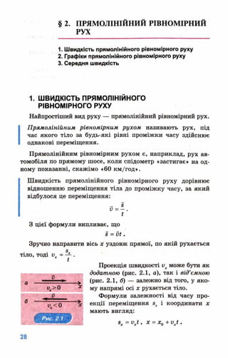 § 2. ПРЯМОЛІНІЙНИЙ РІВНОМІРНИЙ
РУХ
1. Швидкість прямолінійного рівномірного руху
2. Графіки прямолінійного рівномірного руху
3. Середня швидкість
1. ШВИДКІСТЬ ПРЯМОЛІНІЙНОГО
РІВНОМІРНОГО РУХУ
Найпростіший вид руху — прямолінійний рівномірний рух.
І
Прямолінійним рівномірним рухом називають рух, під
час якого тіло за будь-які рівні проміжки часу здійснює
однакові переміщення.
Прямолінійним рівномірним рухом є, наприклад, рух ав­
томобіля по прямому шосе, коли спідометр «застигає» на од­
ному показанні, скажімо «60 км/год».
Швидкість прямолінійного рівномірного руху дорівнює
відношенню переміщення тіла до проміжку часу, за який
відбулося це переміщення:
з
V = — .
і
З цієї формули випливає, що
з = и£.
Зручно направити вісь х уздовж прямої, по якій рухається
Проекція швидкості ихможе бути як
додатною (рис. 2.1, а), так і від’ємною
(рис. 2.1, б) — залежно від того, у яко­
му напрямі осі х рухається тіло.
Формули залежності від часу про­
екції переміщення зх і координати х
мають вигляд:
8х = ихі, х = х0+ ихі .
 