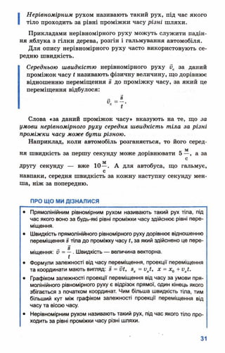 І
Нерівномірним рухом називають такий рух, під час якого
тіло проходить за рівні проміжки часу різні шляхи.
Прикладами нерівномірного руху можуть служити падін­
ня яблука з гілки дерева, розгін і гальмування автомобіля.
Для опису нерівномірного руху часто використовують се­
редню швидкість.
Середньою швидкістю нерівномірного руху 0С за даний
проміжок часу £називають фізичну величину, що дорівнює
відношенню переміщення 8 до проміжку часу, за який це
переміщення відбулося:
Слова «за даний проміжок часу» вказують на те, що за
умови нерівномірного руху середня швидкість тіла за різні
проміжки часу може бути різною.
Наприклад, коли автомобіль розганяється, то його серед-
. . _ м
ня швидкість за першу секунду може дорівнювати 5 —, а за
с
другу секунду — вже 10—. А для автобуса, що гальмує,
с
навпаки, середня швидкість за кожну наступну секунду мен­
ша, ніж за попередню.
ПРО ЩО МИ ДІЗНАЛИСЯ
• Прямолінійним рівномірним рухом називають такий рух тіла, під
час якого воно за будь-які рівні проміжки часу здійснює рівні пере­
міщення.
• Швидкість прямолінійного рівномірного руху дорівнює відношенню
переміщення 8 тіла до проміжку часу £, за який здійснено це пере­
міщення: д = —. Швидкість — величина векторна.
• Формули залежності від часу переміщення, проекції переміщення
та координати мають вигляд: 8 = ЇІЇ, зх = vxt, х = х0+ ихї.
• Графіком залежності проекції переміщення від часу за умови пря­
молінійного рівномірного руху є відрізок прямої, один кінець якого
збігається з початком координат. Чим більша швидкість тіла, тим
більший кут між графіком залежності проекції переміщення від
часу та віссю часу.
• Нерівномірним рухом називають такий рух, під час якого тіло про­
ходить за рівні проміжки часу різні шляхи.
 