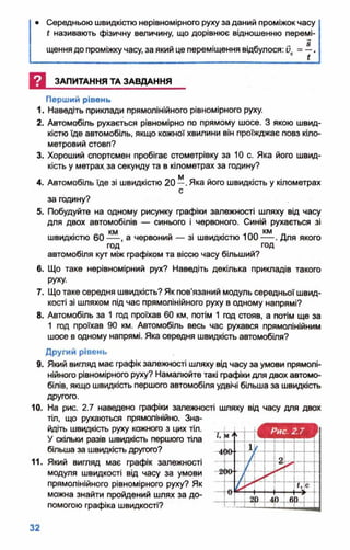 • Середньою швидкістю нерівномірного руху за даний проміжокчасу
ї називають фізичну величину, що дорівнює відношенню перемі­
щеннядо проміжкучасу, за який це переміщення відбулося: 0С= —.
И ЗАПИТАННЯ ТА ЗАВДАННЯ
Перший рівень
1. Наведіть приклади прямолінійного рівномірного руху.
2. Автомобіль рухається рівномірно по прямому шосе. З якою швид­
кістю їде автомобіль, якщо кожної хвилини він проїжджає повз кіло­
метровий стовп?
3. Хороший спортсмен пробігає стометрівку за 10 с. Яка його швид­
кість у метрах,за секунду та в кілометрах за годину?
4. Автомобіль їде зі швидкістю 20 —.Яка його швидкість у кілометрах
с
за годину?
5. Побудуйте на одному рисунку графіки залежності шляху від часу
для двох автомобілів — синього і червоного. Синій рухається зі
швидкістю 60 а червоний — зі швидкістю 100 — . Для якого
год год
автомобіля кут між графіком та віссю часу більший?
6. Що таке нерівномірний рух? Наведіть декілька прикладів такого
руху.
7. Щотаке середня швидкість? Як пов'язаний модуль середньої швид­
кості зі шляхом під час прямолінійного руху в одному напрямі?
8. Автомобіль за 1 год проїхав 60 км, потім 1 год стояв, а потім ще за
1 год проїхав 90 км. Автомобіль весь час рухався прямолінійним
шосе в одному напрямі. Яка середня швидкість автомобіля?
Другий рівень
9. Який вигляд має графік залежності шляху відчасу за умови прямолі­
нійного рівномірного руху? Намалюйте такі графіки для двох автомо­
білів, якщо швидкість першого автомобіля удвічі більша за швидкість
другого.
10. На рис. 2.7 наведено графіки залежності шляху від часу для двох
тіл, що рухаються прямолінійно. Зна­
йдіть швидкість руху кожного з цих тіл.
У скільки разів швидкість першого тіла
більша за швидкістьдругого?
11. Який вигляд має графік залежності — І—
модуля швидкості від часу за умови
прямолінійного рівномірного руху? Як
можна знайти пройдений шлях за до­
помогою графіка швидкості?
 
