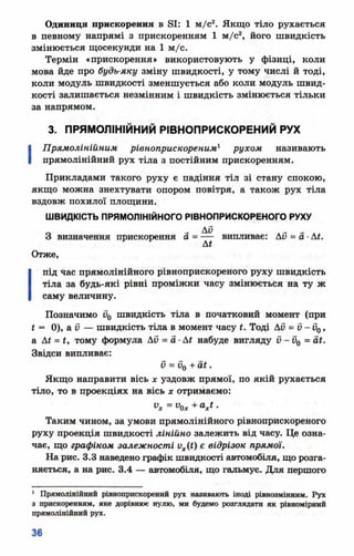 Одиниця прискорення в ві: 1 м/с2. Якщо тіло рухається
в певному напрямі з прискоренням 1 м/с2, його швидкість
змінюється щосекунди на 1 м/с.
Термін «прискорення» використовують у фізиці, коли
мова йде про будь-яку зміну швидкості, у тому числі й тоді,
коли модуль швидкості зменшується або коли модуль швид­
кості залишається незмінним і швидкість змінюється тільки
за напрямом.
3. ПРЯМОЛІНІЙНИЙ РІВНОПРИСКОРЕНИЙ РУХ
І
Прямолінійним рівноприскореним1 рухом називають
прямолінійний рух тіла з постійним прискоренням.
Прикладами такого руху є падіння тіл зі стану спокою,
якщо можна знехтувати опором повітря, а також рух тіла
вздовж похилої площини.
ШВИДКІСТЬ ПРЯМОЛІНІЙНОГО РІВНОПРИСКОРЕНОГО РУХУ
Ду __ _ _
З визначення прискорення а = — випливає: Ао = а ■Ді.
Отже,
І
під 4ас прямолінійного рівноприскореного руху швидкість
тіла за будь-які рівні проміжки часу змінюється на ту ж
саму величину.
Позначимо и0 швидкість тіла в початковий момент (при
* = 0), а V — швидкість тіла в момент часу і. Тоді АС= V- С0,
а Д* = *, тому формула Ай = а ■Ді набуде вигляду С- С0 = сії.
Звідси випливає:
0 = 0о + Ш.
Якщо направити вісь х уздовж прямої, по якій рухається
тіло, то в проекціях на вісь х отримаємо:
у* = уо * + а * * -
Таким чином, за умови прямолінійного рівноприскореного
руху проекція швидкості лінійно залежить від часу. Це озна­
чає, що графіком залежності их(<) є відрізок прямої.
На рис. 3.3 наведено графік швидкості автомобіля, що розга­
няється, а на рис. 3.4 — автомобіля, що гальмує. Для першого
1 Прямолінійний рівноприскорений рух називають іноді рівнозмінним. Рух
з прискоренням, яке дорівнює нулю, ми будемо розглядати як рівномірний
прямолінійний рух.
 