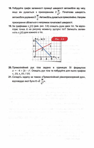 18. Побудуйте графік залежності проекції швидкості автомобіля від часу,
якщо він рухається з прискоренням 2-=-. Початкова швидкість
м С
автомобілядорівнює2 —.Автомобільрухаєтьсяпрямолінійно. Напрям
с
прискорення збігається з напрямом початкової швидкості.
19.3а графіками vx(t) (див. рис. 3.8) опишіть рухи двох тіл. Чи відпо-
рідає точка А на рисунку моменту зустрічі тіл? Запишіть залеж­
ність их(і) для кожного з тіл.
20. Прямолінійний рух тіла задано в одиницях ві формулою
х = -4 + 2* - *2. Опишіть рух тіла та побудуйте для нього графіки
Vх(О, 8х(О, І (О-
21. Складіть задачу за темою «Прямолінійний рівноприскорений рух»,
відповіддю якої було б «2 -=-».
С
 