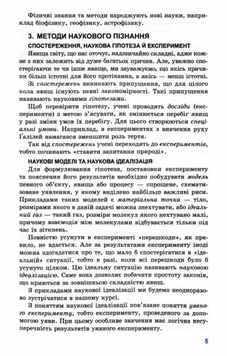 Фізичні знання та методи народжують нові науки, напри­
клад біофізику, геофізику, астрофізику.
3. МЕТОДИ НАУКОВОГО ПІЗНАННЯ
СПОСТЕРЕЖЕННЯ, НАУКОВА ППОТЕЗА Й ЕКСПЕРИМЕНТ
Явища світу, що нас оточує, надзвичайно складні, адже кож­
не з них залежить від дуже багатьох причин. Але, уважно спо­
стерігаючи те чи інше явище, ми зауважуємо, що якісь причи­
ни більш істотні для його протікання, а якісь — менш істотні.
Зі спостережень виникають припущення, що для цілого
кола явищ існують певні закономірності. Такі припущення
називають науковими гіпотезами.
Щоб перевірити гіпотезу, учені проводять досліди (екс­
перименти) з метою з’ясувати, як змінюється перебіг явищ
у разі зміни умов їх перебігу. Для цього створюються спеці­
альні умови. Наприклад, в експериментах з вивчення руху
Ґалілей намагався зменшити роль тертя.
Так від спостережень учені переходять до експериментів,
тобто починають «ставити запитання природі».
НАУКОВІ МОДЕЛІ ТА НАУКОВА ІДЕАЛІЗАЦІЯ
Для формулювання гіпотези, постановки експерименту
та пояснення його результатів необхідно побудувати модель
певного об’єкту, явища або процесу — спрощене, схемати­
зоване уявлення, у якому виділено найбільш важливі риси.
Прикладами таких моделей є матеріальна точка — тіло,
розмірами якого в даній задачі можна знехтувати, або ідеаль­
ний газ — такий газ, розміри молекул якого нехтувано малі,
причому взаємодія між молекулами відбувається тільки під
час їх зіткнень.
Повністю усунути в експерименті «перешкоди», як пра­
вило, не вдається. Але за результатами експерименту іноді
можна здогадатися про те, що мало б спостерігатися в «іде­
альній» ситуації, тобто в разі, коли всі перешкоди було б
усунуто цілком. Цю ідеальну ситуацію називають науковою
ідеалізацією. Саме вона дозволяє побачити простоту законів,
що криються за зовнішньою складністю явищ.
З прикладами наукової ідеалізації ми будемо неодноразо­
во зустрічатися в нашому курсі.
З поняттям наукової ідеалізації пов’язане поняття уявно­
го експерименту, тобто експерименту, проведеного за допо­
могою уяви. При цьому особливе значення має логічна несу-
перечність результатів уявного експерименту.
 