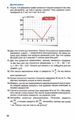 Другий рівень
9. На рис. 4.8 зображено графік залежності модуля швидкості від часу
для автомобіля, що їхав в одному напрямі. Чому дорівнює шлях,
пройдений за 2 год? за 4 год? за 6 год?
10. Два тіла почали рух одночасно. Перше тіло рухається прямолінійно
рівномірно, а друге — прямолінійно рівноприскорено. За першу се­
кунду руху обидва тіла пройшли однаковий шлях. Яке тіло пройде
більший шлях за 2 секунди? У скільки разів більший?
11. Два тіла рухаються прямолінійно, причому залежність координа­
ти від часу для них описується формулами: х, ■ 16 - Ш + З*2,
х2= -20 + 15* - 2,5£2. Опишіть рух кожного з тіл, побудуйте для них
графіки V (£)•
м
12. Тіло кинуте вертикально вгору зі швидкістю 10 —. На яку висоту
с
воно підніметься?
13. Кулька скочується похилою площиною завдовжки 90 см за 3 с. Яку
відстань проходить кулька за кожну секунду?
14. Доведіть, що під час прямолінійного рівноприскореного руху водно­
му напрямі середня швидкість тіла дорівнює півсумі початкової та
кінцевої швидкостей.
15. Санчата скотилися схилом гори завдовжки 48 м за 16 с. Яка швид­
кість санчат у кінці спуску? Рух санчат можна вважати рівноприско-
реним з початковою швидкістю, що дорівнює нулю.
16. Автомобіль рухається рівноприскорено. Початкова швидкість
40 — , а кінцева швидкість 80 Автомобіль проїхав при цьому
год год
1 км. Скільки часу він їхав по цій ділянці?
 