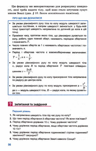Цю формулу ми використовуємо для розрахунку швидко­
сті* якої треба надати тілу, щоб воно стало штучним супут­
ником Землі (див. §10. Закон всесвітнього тяжіння).
ПРО ЩО МИ ДІЗНАЛИСЯ
• За умови рівномірного руху тіла по колу модуль швидкості зали­
шається постійним, а напрям швидкості змінюється: у будь-якій
точці траєкторії швидкість напрямлена по дотичній до кола в цій
точці.
• Проміжок часу, протягом якого тіло, що рівномірно рухається по
колу, робить один повний оберт, називають періодом обертання
і позначають Т.
• Число повних обертів за 1 с називають обертовою частотою і по­
значають п.
• Період і обертова частота є взаємооберненими величинами:
• За умови рівномірного руху по колу модуль швидкості тіла
V, радіус кола і? та період обертання Т пов’язані співвідно-
2пЛ
шенням V = --- .
Т
• За умови рівномірного руху по колу прискорення тіла напрямлене
по радіусу до центра кола.
о у2• За умови рівномірного руху по колу модуль прискорення о = — ,
п
де V — модуль швидкості тіла, Д — радіус кола, по якому рухаєть­
ся тіло.
И ЗАПИТАННЯ ТА ЗАВДАННЯ
Перший рівень
1. Як напрямлена швидкість тіла під час руху по колу?
2. Що таке період обертання й обертова частота? Як вони пов'язані?
3. Період обертання дорівнює 10 с. Чому дорівнює частота?
4. Чому дорівнює період обертання, якщо обертова частота дорівнює
10 1/с?
5. Чому дорівнює період обертання годинникової стрілки годинника?
хвилинної? секундної?
6. Чому дорівнює період обертання Землі навколо Сонця?
 