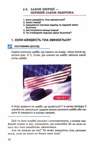 § 6. ЗАКОН ІНЕРЦІЇ —
ПЕРШИЙ ЗАКОН НЬЮТОНА
1. Коли швидкість тіла змінюється?
2. Закон інерції
3. Інерціальні системи відліку та перший закон
Ньютона
4. Застосування явища інерції
5. Чи очевидний перший закон Ньютона?
1. КОЛИ ШВИДКІСТЬ ТІЛА ЗМІНЮЄТЬСЯ?
^ 3 поставим о дослід_______
Ударте ключкою шайбу, що лежить на льоду, і вона почне ру­
хатися (рис. 6.1). Отже, дія ключки на шайбу змінила швид­
кість шайби.
А якщо вдарити по шайбі, що рухається? І в цьому випадку її
швидкість зміниться: ударом можна зупинити шайбу або на­
дати їй швидкості в іншому напрямі.
Цей та інші подібні досліди і спостереження, з якими зна­
йомий кожен із нас, показують, що внаслідок дії на тіло ін­
ших тіл його швидкість змінюється.
Але чи завжди це так? Чи може швидкість тіла змінюва­
тися, хоча на нього не діють інші тіла?
 