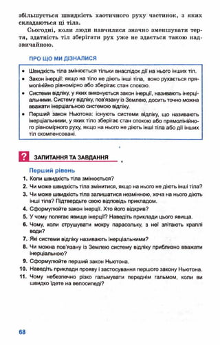 збільшується швидкість хаотичного руху частинок, з яких
складаються ці тіла.
Сьогодні, коли люди навчилися значно зменшувати тер­
тя, здатність тіл зберігати рух уже не здається такою над­
звичайною.
ПРО ЩО МИ ДІЗНАЛИСЯ
• Швидкість тіла змінюється тільки внаслідок дії на нього інших тіл.
• Закон інерції: якщо на тіло не діють інші тіла, воно рухається пря­
молінійно рівномірно або зберігає стан спокою.
• Системи відліку, у яких виконується закон інерції, називають інерці-
альними. Систему відліку, пов'язану із Землею, досить точно можна
вважати інерціальною системою відліку.
• Перший закон Ньютона: існують системи відліку, що називають
інерціальними, у яких тіло зберігає стан спокою або прямолінійно­
го рівномірного руху, якщо на нього не діють інші тіла або дії інших
тіл скомпенсовані.
И ЗАПИТАННЯ ТА ЗАВДАННЯ
Перший рівень
1. Коли швидкість тіла змінюється?
2. Чи може швидкість тіла змінитися, якщо на нього не діють інші тіла?
3. Чи може швидкість тіла залишатися незмінною, хоча на нього діють
інші тіла? Підтвердьте свою відповідь прикладом.
4. Сформулюйте закон інерції. Хто його відкрив?
5. Учому полягає явище інерції? Наведіть приклади цього явища.
6. Чому, коли струшувати мокру парасольку, з неї злітають краплі
води?
7. Які системи відліку називають інерціальними?
8. Чи можна пов’язану із Землею систему відліку приблизно вважати
інерціальною?
9. Сформулюйте перший закон Ньютона.
10. Наведіть приклади прояву і застосування першого закону Ньютона.
11. Чому небезпечно різко гальмувати переднім гальмом, коли ви
швидко їдете на велосипеді?
 