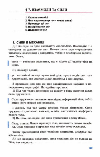 § 7. ВЗАЄМОДІЇ ТА СИЛИ
1. Сили в механіці
2. Чим характеризується кожна сила?
3. Приклади дії сил
4. Вимірювання сил
5. Додавання сил
1. СИЛИ В МЕХАНІЦІ
Дії тіл одне на одне називають взаємодією. Взаємодію тіл
описують за допомогою сил. Кожна сила характеризується
числовим значенням і напрямом, тобто є векторною величи­
ною. Отже,
І сила — векторна величина, що є мірою дії одного тіла на
інше.
Як показує дослід,
! усі механічні явища зумовлені дією трьох видів сил: сил
пружності, сил всесвітнього тяжіння і сил тертя.
З проявами цих сил ми вже ознайомилися коротко в по­
передньому параграфі. Нагадаймо про них.
1) Під час удару ключкою на шайбу з боку ключки діяла
сила пружності.
І Сила пружності виникає внаслідок деформації тіла, тобто
зміни його форми або розмірів.
І дійсно, під час удару ключка трохи зігнулася. Сили
пружності зумовлені взаємодію між частинками здеформо­
ваного тіла.
2) На тіло, що падає, діє сила притягання з боку Землі.
І Силу, з якою Земля притягує тіло, називають силою тяжін­
ня. Сила тяжіння є проявом сил всесвітнього тяжіння.
Точку прикладання сили тяжіння називають центром тя­
жіння тіла.
Як ми невдовзі побачимо, сила тяжіння діє не тільки на
тіла, що падають.
 