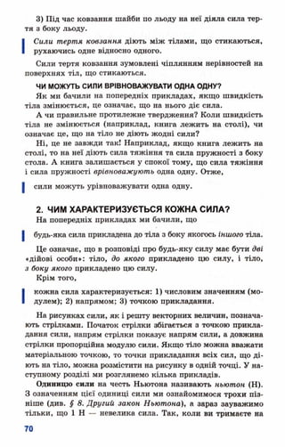 3) Під час ковзання шайби по льоду на неї діяла сила тер­
тя з боку льоду.
І Сили тертя ковзання діють між тілами, що стикаються,
рухаючись одне відносно одного.
Сили тертя ковзання зумовлені чіплянням нерівностей на
поверхнях тіл, що стикаються.
ЧИ МОЖУТЬ СИЛИ ВРІВНОВАЖУВАТИ ОДНА ОДНУ?
Як ми бачили на попередніх прикладах, якщо швидкість
тіла змінюється, це означає, що на нього діє сила.
А чи правильне протилежне твердження? Коли швидкість
тіла не змінюється (наприклад, книга лежить на столі), чи
означає це, що на тіло не діють жодні сили?
Ні, це не завжди так! Наприклад, якщо книга лежить на
столі, то на неї діють сила тяжіння та сила пружності з боку
стола. А книга залишається у спокої тому, що сила тяжіння
і сила пружності врівноважують одна одну. Отже,
сили можуть урівноважувати одна одну.
2. ЧИМ ХАРАКТЕРИЗУЄТЬСЯ КОЖНА СИЛА?
На попередніх прикладах ми бачили, що
будь-яка сила прикладена до тіла з боку якогось іншого тіла.
Це означає, що в розповіді про будь-яку силу має бути дві
«дійові особи»: тіло, до якого прикладено цю силу, і тіло,
з боку якого прикладено цю силу.
Крім того,
І кожна сила характеризується: 1) числовим значенням (мо­
дулем); 2) напрямом; 3) точкою прикладання.
На рисунках сили, як і решту векторних величин, познача­
ють стрілками. Початок стрілки збігається з точкою прикла­
дання сили, напрям стрілки показує напрям сили, а довжина
стрілки пропорційна модулю сили. Якщо тіло можна вважати
матеріальною точкою, то точки прикладання всіх сил, що ді­
ють на тіло, можна розмістити на рисунку в одній точці. У на­
ступному розділі ми розглянемо кілька прикладів.
Одиницю сили на честь Ньютона називають ньютон (Н).
З означенням цієї одиниці сили ми ознайомимося трохи піз­
ніше (див. § 8. Другий закон Ньютона), а зараз зауважимо
тільки, що 1 Н — невелика сила. Так, коли ви тримаєте на
 