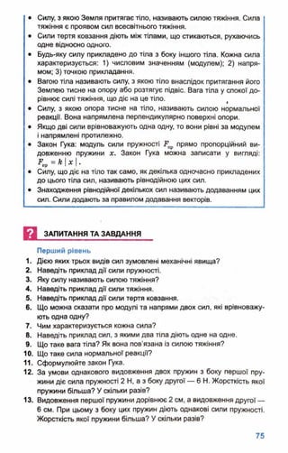 • Силу, з якою Земля притягає тіло, називають силою тяжіння. Сила
тяжіння є проявом сил всесвітнього тяжіння.
• Сили тертя ковзання діють між тілами, що стикаються, рухаючись
одне відносно одного.
• Будь-яку силу прикладено до тіла з боку іншого тіла. Кожна сила
характеризується: 1) числовим значенням (модулем); 2) напря­
мом; 3) точкою прикладання.
• Вагою тіла називають силу, з якою тіло внаслідок притягання його
Землею тисне на опору або розтягує підвіс. Вага тіла у спокої до­
рівнює силі тяжіння, що діє на це тіло. >
• Силу, з якою опора тисне на тіло, називають силою нормальної
реакції. Вона напрямлена перпендикулярно поверхні опори.
• Якщо дві сили врівноважують одна одну, то вони рівні за модулем
і напрямлені протилежно.
• Закон Гука: модуль сили пружності прямо пропорційний ви­
довженню пружини х. Закон Гука можна записати у вигляді:
^пр=*I*I*
• Силу, що діє на тіло так само, як декілька одночасно прикладених
до цього тіла сил, називають рівнодійною цих сил.
• Знаходження рівнодійної декількох сил називають додаванням цих
сил. Сили додають за правилом додавання векторів.
И ЗАПИТАННЯ ТА ЗАВДАННЯ
Перший рівень
1. Дією яких трьох видів сил зумовлені механічні явища?
2. Наведіть приклад дії сили пружності.
3. Яку силу називають силою тяжіння?
4. Наведіть приклад дії сили тяжіння.
5. Наведіть приклад дії сили тертя ковзання.
6. Що можна сказати про модулі та напрями двох сил, які врівноважу­
ють одна одну?
7. Чим характеризується кожна сила?
8. Наведіть приклад сил, з якими два тіла діють одне на одне.
9. Що таке вага тіла? Як вона пов'язана із силою тяжіння?
10. Що таке сила нормальної реакції?
11. Сформулюйте закон Гука.
12. За умови однакового видовження двох пружин з боку першої пру­
жини діє сила пружності 2 Н, а з боку другої — 6 Н. Жорсткість якої
пружини більша? У скільки разів?
13. Видовження першої пружини дорівнює 2 см, а видовження другої —
6 см. При цьому з боку цих пружин діють однакові сили пружності.
Жорсткість якої пружини більша? У скільки разів?
 