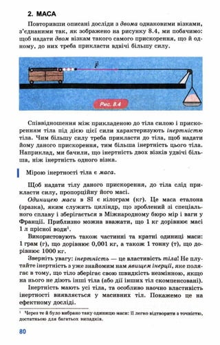2. МАСА
Повторивши описані досліди з двома однаковими візками,
з’єднаними так, як зображено на рисунку 8.4, ми побачимо:
щоб надати двом візкам такого самого прискорення, що й од­
ному, до них треба прикласти вдвічі більшу силу.
Співвідношення між прикладеною до тіла силою і приско­
ренням тіла під дією цієї сили характеризують інертністю
тіла. Чим більшу силу треба прикласти до тіла, щоб надати
йому даного прискорення, тим більша інертність цього тіла.
Наприклад, ми бачили, що інертність двох візків удвічі біль­
ша, ніж інертність одного візка.
Мірою інертності тіла є маса.
Щоб надати тілу даного прискорення, до тіла слід при­
класти силу, пропорційну його масі.
Одиницею маси в ві є кілограм (кг). Це маса еталона
(зразка), яким служить циліндр, що зроблений зі спеціаль­
ного сплаву і зберігається в Міжнародному бюро мір і ваги у
Франції. Приблизно можна вважати, що 1 кг дорівнює масі
1 л прісної води1.
Використовують також частинні та кратні одиниці маси:
1 грам (г), що дорівнює 0,001 кг, а також 1 тонну (т), що до­
рівнює 1000 кг.
Зверніть увагу: інертність — це властивість тіла Не плу­
тайте інертність з уже знайомим намявищем інерції, яке поля­
гає в тому, що тіло зберігає свою швидкість незмінною, якщо
на нього не діють інші тіла (або дії інших тіл скомпенсовані).
Інертність мають усі тіла, та особливо наочно властивість
інертності виявляється у масивних тіл. Покажемо це на
ефектному досліді.
1 Через те й було вибрано таку одиницю маси: її легко відтворити з точністю,
достатньою для багатьох випадків.
 