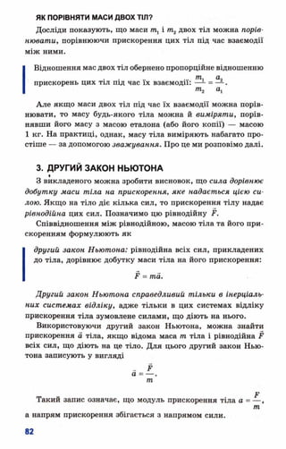 ЯК ПОРІВНЯТИ МАСИ ДВОХ ТІЛ?
Досліди показують, що маси щ і т2двох тіл можна порів­
нювати, порівнюючи прискорення цих тіл під час взаємодії
між ними.
І Відношення мас двох тіл обернено пропорційне відношенню
... <*9
прискорень цих тіл під час їх взаємодії: —*-= — .
т2 а1
Але якщо маси двох тіл під час їх взаємодії можна порів­
нювати, то масу будь-якого тіла можна й виміряти, порів­
нявши його масу з масою еталона (або його копії) — масою
1 кг. На практиці, однак, масу тіла виміряють набагато про­
стіше — за допомогою зважування. Про це ми розповімо далі.
3. ДРУГИЙ ЗАКОН НЬЮТОНА
І
З викладеного можна зробити висновок, що сила дорівнює
добутку маси тіла на прискорення, яке надається цією си­
лою. Якщо на тіло діє кілька сил, то прискорення тілу надає
рівнодійна цих сил. Позначимо цю рівнодійну Р.
Співвідношення між рівнодійною, масою тіла та його при­
скоренням формулюють як
другий закон Ньютона: рівнодійна всіх сил, прикладених
до тіла, дорівнює добутку маси тіла на його прискорення:
Р = та.
Другий закон Ньютона справедливий тільки в інерціаль-
них системах відліку, адже тільки в цих системах відліку
прискорення тіла зумовлене силами, що діють на нього.
Використовуючи другий закон Ньютона, можна знайти
прискорення а тіла, якщо відома маса т тіла і рівнодійна Р
всіх сил, що діють на це тіло. Для цього другий закон Нью­
тона записують у вигляді
_ Р
а = — .
т
Е
а = — ,
т
 