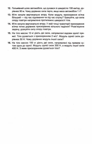 12. Гальмівний шлях автомобіля, що рухався зі швидкістю 108 км/год, до­
рівнює 90 м. Чому дорівнює сила тертя, якщо маса автомобіля 1 т?
13. М’яч кинули вертикально вгору. Коли модуль прискорення м’яча
більший — під час піднімання чи під час спуску? Урахуйте, що сила
опору повітря напрямлена протилежно швидкості тіла.
14. М’яч кинули вертикально вгору. У якій точці траєкторії прискорення
м'яча точно дорівнює прискоренню вільного падіння? Розв'язуючи
задачу, урахуйте силу опору повітря.
15. На тіло масою 10 кг діють дві сили, напрямлені вздовж однієї пря­
мої. Тіло рухається з прискоренням 2 м/с2. Модуль однієї сили до­
рівнює 50 Н. Чому дорівнює модуль іншої сили?
16. На тіло масою 100 кг діють дві сили, напрямлені під прямим ку­
том одна до одної. Модуль однієї сили 300 Н, а модуль іншої сили
400 Н. З яким прискоренням рухається тіло?
 