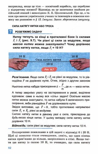 наприклад, якщо це тіло — космічний корабель, що перебуває
у відкритому космосі? Відповідь на це запитання знайшов ро­
сійський вчений і винахідник К. Б. Ціолковський. Про це, а та­
кож про внесок українських учених таінженерів восвоєння кос­
мосу ми розповімо в §12. Імпульс. Закон збереження імпульсу.
СИЛА НАТЯГУ НИТКИ АБО ТРОСА
Д РОЗВ’ЯЖІМО ЗАДАЧУ_______
Нитку тягнуть за кінці в протилежні боки із силами
Рх і Р2 (рис. 9.7). Чи рівні ці сили за модулем, якщо
масою нитки можна знехтувати? Чому дорівнює
сила натягу нитки, якщо Р1= 10 Н?
Розв’язання. Якщо сили Р1і Рг не рівні за модулем, то їх рів-
нодійна Р не дорівнює нулю. Отже, згідно з другим законом
Ньютона нитка набуде прискорення а = — , де т — маса нитки.
т
А тепер звернімо увагу на застереження в умові, виділене
курсивом: саме в ньому вся «сіль» задачі! Оскільки масою
нитки можна знехтувати, то нитка набула б величезного при­
скорення, якби рівнодійна Р не дорівнювала нулю.
Звідси випливає, що Р = 0 , тобто протилежно напрямлені
сили Ру и Р2 рівні за модулем.
Силою натягу нитки в даному разі є сила, прикладена до
будь-якого кінця нитки. У цьому випадку сила натягу нитки
дорівнює 10 Н.
Відповідь: сили рівні за модулем; сила натягу нитки 10 Н.
Поширеними помилками в цій задачі є відповіді 0 і 20 Н.
Щоб ці помилки стали очевидними, уявіть, що один кінець
нитки прив’язано до кільця, закріпленого в стіні. Якщо тяг­
ти цю нитку із силою 10 Н, то очевидно, що сила натягу
 