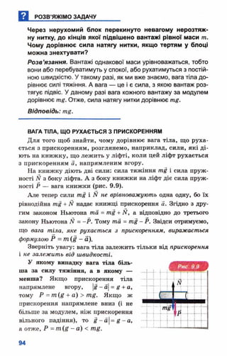 Через нерухомий блок перекинуто невагому нерозтяж-
ну нитку, до кінців якої підвішено вантажі рівної маси т.
Чому дорівнює сила натягу нитки, якщо тертям у блоці
можна знехтувати?
Розв’язання. Вантажі однакової маси урівноважаться, тобто
вони або перебуватимуть у спокої, або рухатимуться з постій­
ною швидкістю. У такому разі, як ми вже знаємо, вага тіла до­
рівнює силі тяжіння. А вага — це і є сила, з якою вантаж роз­
тягує підвіс. У даному разі вага кожного вантажу за модулем
дорівнює тд. Отже, сила натягу нитки дорівнює
Відповідь: тц.
ВАГА ТІЛА, ЩО РУХАЄТЬСЯ З ПРИСКОРЕННЯМ
Для того щоб знайти, чому дорівнює вага тіла, що руха­
ється з прискоренням, розглянемо, наприклад, сили, які ді­
ють на книжку, що лежить у ліфті, коли цей ліфт рухається
з прискоренням а, напрямленим вгору.
На книжку діють дві сили: сила тяжіння т і і сила пруж­
ності N з боку ліфта. А з боку книжки на ліфт діє сила пруж­
ності Р — вага книжки (рис. 9.9).
Але тепер сили т і і N не врівноважують одна одну, бо їх
рівнодійна т і + N надає книжці прискорення а. Згідно з дру­
гим законом Ньютона та = т і + ЇЇ, а відповідно до третього
закону Ньютона N = -Р . Тому та = т і - Р. Звідси отримуємо,
що вага тіла, яке рухається з прискоренням, виражається
формулою Р = т (І —а).
Зверніть увагу: вага тіла залежить тільки від прискорення
і не залежить від швидкості.
У якому випадку вага тіла біль­
ша за силу тяжіння, а в якому —
менша? Якщо прискорення тіла
напрямлене вгору, |#- а|= £ + а,
тому Р = т (£ + а) > т£ . Якщо ж
прискорення напрямлене вниз (і не
більше за модулем, ніж прискорення
вільного падіння), то І - а |= я - а,
а отже, Р - т ( д - а ) < т# .
 