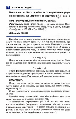 Вантаж масою 100 кг піднімають з напрямленим угору
прискоренням, що дорівнює за модулем 2— .' Якою є
с
сила натягу троса, яким піднімають вантаж?
Розв’язання. Сила натягу тросу — це вага вантажу. При­
скорення вантажу напрямлене вгору, тому в цьому випадку
.Р =тп(іг+ а) = 100-(10 + 2) = 1200 (Н).
Відповідь: 1200 Н.
Зверніть увагу: якщо прискорення вантажу напрямлене
вгору, то сила натягу троса більша від сили тяжіння, що
діє на вантаж. Згідно з третім законом Ньютона з такою
самою за модулем силою вантаж розтягує трос. А сила, .з
якою вантаж розтягує трос, і є вагою вантажу. Отже, якщо
вантаж рухається з прискоренням, напрямленим угору, то
вага вантажу
Р = /п(£ + а).
Якщо ж прискорення тіла напрямлене вниз (але не біль­
ше за модулем, ніж прискорення вільного падіння), то вага
тіла
Р = - а).
З цієї формули випливає, зокрема, що коли тіло рухається
з прискоренням, рівним прискоренню вільного падіння , то його
вага дорівнює нулю. Розглянемо цей випадок докладніше.
НЕВАГОМІСТЬ
Коли тіло вільно падає, воно не тисне на опору і не роз­
тягує підвіс. А це означає, що вага тіла, яке вільно падає,
дорівнює нулю.
Стан, у якому вага тіла дорівнює нулю, називають неваго­
містю.
Зверніть увагу: у невагомості вага тіла дорівнює нулю, але
сила тяжіння, як і раніше, дорівнює ті.
У невагомості перебувають усі тіла', на які діє тіль­
ки сила тяжіння (наприклад, космонавти під час польоту
з вимкненими двигунами — у цьому випадку космічний ко­
рабель і всі тіла, що є в ньому, рухаються тільки під дією
сили тяжіння, тобто перебувають у невагомості).
 