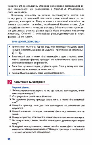 початку 20-го століття. Основні положення спеціальної те­
орії відносності ми розглянемо в Розділі 3. Релятивіст­
ська механіка.
Класичну механіку не можна застосовувати також для
опису руху та взаємодії частинок дуже малої маси — на­
приклад, електронів. Тому в межах класичної механіки не
можна зрозуміти, скажімо, особливості будови атома. Для
розуміння атомних явищ на початку 20-го століття зусилля­
ми декількох учених різних країн було створено квантову
механіку. Основні її положення розглядатимуться в курсі
фізики 11-го класу.
ПРО ЩО МИ ДІЗНАЛИСЯ
• Третій закон Ньютона: під час будь-якої взаємодії тіла діють одне
на одне із силами, що рівні за модулем і протилежні за напрямом:
• Властивості сил, з якими тіла взаємодіють одне з одним: вони
мають однакову фізичну природу і не врівноважують одна одну,
оскільки прикладені до різних тіл.
• Вага тіла, що вільно падає, дорівнює нулю. Стан, у якому вага тіла
дорівнює нулю, називають невагомістю.
• Закони Ньютона мають певні межі застосовності.
Щ ЗАПИТАННЯ ТА ЗАВДАННЯ
Перший рівень
1. Які спостереження вказують на те, що тіла, які взаємодіють, впли­
вають одне на одне?
2. Сформулюйте третій закон Ньютона.
3. Чи однакову фізичну природу мають сили, з якими тіла взаємоді­
ють?
4. Наведіть приклад, коли два тіла взаємодіють за допомогою сил
пружності.
5. Наведіть приклад, коли два тіла взаємодіють за допомогою сил тя­
жіння.
6. Наведіть приклад, коли два тіла взаємодіють за допомогою сил тертя.
7. Чи можуть сили, з якими два тіла взаємодіють, урівноважувати одна
одну?
8. Чому рівні за модулем сили, з якими два тіла взаємодіють, не завжди
виявляють себе однаково помітно? Наведіть приклади, коли дія однієї
з цих сил залишається непоміченою.
 