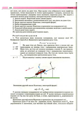 100 Розділ 2.
всі сили, які діють на дане тіло. При цьому слід зображати сили графічно
правильно, точно вказувати їх точки прикладання і напрям, оскільки від
точки прикладання і напряму сили залежить характер руху. Всі задачі з
динаміки можна розв’язувати, використовуючи такий алгоритм.
1. Аналіз задачі. Короткий запис умови задачі.
2. Виконання малюнка з позначенням всіх сил, що діють на дане тіло.
3. Запис другого закону Ньютона у векторній формі.
4. Вибір координатних осей.
5. Запис другого закону Ньютона в проекціях на координатні осі.
6. Подальші обчислення для визначення шуканих величин у даній задачі.
7. Аналіз розв’язку задачі.
Як приклад розглянемо розв’язання задач.
Р о з в ’ я з у є м о р а з о м
1. Тіло рухається вниз похилою площиною, кут нахилу якої 45°.
Коефіцієнт тертя 0,4. Визначити прискорення руху тіла.
Дано:
а =45°
Ц= 0,4
а - ?
Р о з в ’ я з а н н я
На дане тіло діє Земля, яка притягає його з силою mg, що
прикладена до центра тіла і напрямлена вертикально вниз.
Крім того, на тіло діє похила площина з силою N, що прикла­
дена до дотичної до поверхні тіла і напрямлена перпендику­
лярно до нижньої поверхні тіла. На тіло діє також сила тертя
, що напрямлена протилежно руху тіла.
Після аналізу і запису умови задачі виконаємо малюнок.
Запишемо другий закон Ньютона у векторній формі:
mg + N + F ^ =та.
У даному випадку координатні осі найзручніше напрямити вздовж по­
хилої площини і перпендикулярно до неї. у цьому випадку переміщення
вздовж осі Оу під час руху не буде, а отже, прискорення дорівнювати­
ме нулю.
Запишемо другий закон Ньютона в проекціях на координаті осі._
Проекція сили N на вісь Ох дорівнює нулю. Проекція сили буде
дорівнювати її значенню, але матиме від’ємний знак, оскільки напрям­
 