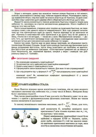 Згідно з легендою, думка про всесвітнє тяжіння осяяла Ньютона в той момент,
коли він, відпочиваючи в своєму саду, побачив падаюче яблуко. Розповідають навіть,
що знаменитій яблуні, плід якої зумів так вчасно впасти до ніг Ньютона, не дали зник­
нути без сліду і шматочки цього дерева нібито зберігаються в Англії до цього часу.
Відкриття закону всесвітнього тяжіння дозволило Ньютону створити теорію руху
небесних тіл, засновану на строгих математичних доведеннях. Нічого подібного в
науці до того часу не було.
Проте сильне враження, створене цією теорією на сучасників Ньютона, не пере­
шкодило появі у них деякого відчуття невдоволеності. Всіх тоді цікавило питання:
чому всі тіла притягуються одне до одного. Ньютон відповіді на це запитання не
дав. «Причину ж властивостей сили притягання я до цього часу не міг довести з
явищ, гіпотез же я не вигадую, — писав він у своїх «Математичних началах». — До­
сить того, що притягання насправді існує і діє згідно з викладеним нами законом і
цілком достатньо для пояснення всіх рухів небесних тіл і моря».
Кажучи про море. Ньютон мав на увазі явище припливів, які обумовлені притя­
ганням води Місяцем і Сонцем. За дві тисячі років до Ньютона над причинами цього
явища роздумував Арістотель, проте йому розв’язати цю проблему не вдалося.
Для Арістотеля це виявилося трагедією. «Спостерігаючи тривалий час це явище зі
скелі Негропонта, він, охоплений відчаєм, кинувся у море і знайшов там доб­
ровільну смерть (Г. Галілей)».
108 ________
ЗАПИТАННЯ І ЗАВДАННЯ
1. Яку взаємодію називають гравітаційною?
2. За допомогою чого здійснюється гравітаційна взаємодія?
3. Назвіть властивості гравітаційного поля.
4. Сформулюйте закон всесвітнього тяжіння. Для яких тіл він справедливий?
5. Що слід розуміти під г у формулі F розрахунку сили гравітаційної
г
взаємодії куль? Як називається коефіцієнт пропорційності G у законі
всесвітнього тяжіння?
§ 23 ) ГРАВІТАЦІЙНА СТАЛА
Коли Ньютон відкрив закон всесвітнього тяжіння, він не знав жодного
числового значення мас небесних тіл, у тому числі й Землі. Невідомо йому
було і значення сталої G.
Тим часом гравітаційна стала G має для всіх тіл Всесвіту одне і те ж зна­
чення і є однією з фундаментальних фізичних констант. Яким же чином
можна визначити ії значення?
Із закону всесвітнього тяжіння випливає, що G = . Отже, для того,
ЇТЬ-^ЇТТ^
щоб визначити G, потрібно виміряти силу
притягання F між тілами відомих мас і
та відстань г між ними.
Перші вимірювання гравітаційної сталої були
здійснені в середині XVIQ ст. Оцінити, однак,
дуже грубо, значення G у той час вдалося завдя­
ки вивченню притягання маятника до гори, маса
Мал. 86 якої була визначена геологічними методами.
 