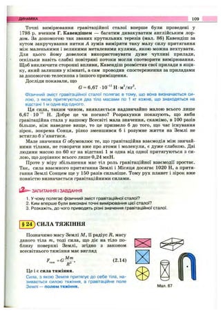 ДИНАМІКА 109
Точні вимірювання гравітаційної сталої вперше були проведені у
1798 р. вченим Г. Кавендішем — багатим дивакуватим англійським лор­
дом. За допомогою так званих крутильних терезів (мал. 86) Кавендіш за
кутом закручування нитки А зумів виміряти таку малу силу притягання
між маленькими і великими металевими кулями, якою можна нехтувати.
Для цього йому довелося використовувати дуже чутливі прилади,
оскільки навіть слабкі повітряні потоки могли спотворити вимірювання.
Щоб виключити сторонні впливи, Кавендіш розмістив свої прилади в яш;и-
ку, який залишив у кімнаті, а сам проводив спостереження за приладами
за допомогою телескопа з іншого приміш;ення.
Досліди показали, ш;о
G = 6,67 -10 “ Н м 7 к гІ
Фізичний зміст гравітаційної сталої полягає в тому, що вона визначається си­
лою, з якою притягуються два тіла масами по 1 кг кожне, що знаходяться на
відстані 1 м одне від одного.
Ця сила, таким чином, виявляється надзвичайно малою всього лише
6,67 10 “ Н. Добре це чи погано? Розрахунки показують, що якби
гравітаційна стала у нашому Всесвіті мала значення, скажімо, в 100 разів
більше, ніж наведене вище, то це призвело б до того, що час існування
зірок, зокрема Сонця, різко зменшився б і розумне життя на Землі не
встигло б з’явитися.
Мале значення G обумовлює те, що гравітаційна взаємодія між звичай­
ними тілами, не говорячи вже про атоми і молекули, є дуже слабкою. Дві
людини масою по 60 кг на відстані 1 м одна від одної притягуються з си­
лою, що дорівнює всього лише 0,24 мкН.
Проте у міру збільшення мас тіл роль гравітаційної взаємодії зростає.
Так, сила взаємного притягання Землі і Місяця досягає 1020 Н, а притя­
гання Землі Сонцем ще у 150 разів сильніше. Тому рух планет і зірок вже
повністю визначається гравітаційними силами.
ЗАПИТАННЯ І ЗАВДАННЯ
1. У чому полягає фізичний зміст гравітаційної сталої?
2. Ким вперше були виконані точні вимірювання цієї сталої?
3. Розкажіть, до чого приводять різні значення гравітаційної сталої.
СИЛА ТЯЖІННЯ
Позначимо масу Землі М , її радіус В, масу
даного тіла т, тоді сила, що діє на тіло по­
близу поверхні Землі, згідно з законом
всесвітнього тяжіння має вигляд
,Мт
F =G (2.14)
Це і є сила тяжіння.
Сила, з якою Земля притягує до себе тіла, на­
зивається силою тяжіння, а гравітаційне поле
Землі — полем тяжіння.
ж
Мал. 87
 