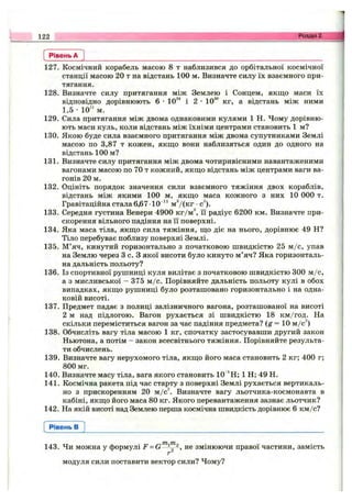 Рівень А
127. Космічний корабель масою 8 т наблизився до орбітальної космічної
станції масою 20 т на відстань 100 м. Визначте силу їх взаємного при­
тягання.
128. Визначте силу притягання між Землею і Сонцем, якщо маси їх
відповідно дорівнюють 6 •10^^ і 2 •10“ кг, а відстань між ними
1,5 •10" м.
129. Сила притягання між двома однаковими кулями 1 Н. Чому дорівню­
ють маси куль, коли відстань між їхніми центрами становить 1 м?
130. Якою буде сила взаємного притягання між двома супутниками Землі
масою по 3,87 т кожен, якщо вони наблизяться один до одного на
відстань 100 м?
131. Визначте силу притягання між двома чотиривісними навантаженими
вагонами масою по 70 т кожний, якщо відстань між центрами ваги ва­
гонів 20 м.
132. Оцініть порядок значення сили взаємного тяжіння двох кораблів,
відстань між якими 100 м, якщо маса кожного з них 10 000 т.
Гравітаційна стала 6,67 10"“ м^/(кг •с^).
133. Середня густина Венери 4900 кг/м^ і"і радіус 6200 км. Визначте при­
скорення вільного падіння на її поверхні.
134. Яка маса тіла, якщо сила тяжіння, що діє на нього, дорівнює 49 Н?
Тіло перебуває поблизу поверхні Землі.
135. М’яч, кинутий горизонтально з початковою швидкістю 25 м /с, упав
на Землю через З с. З якої висоти було кинуто м’яч? Яка горизонталь­
на дальність польоту?
136. Із спортивної рушниці куля вилітає з початковою швидкістю 300 м /с,
а з мисливської - 375 м /с. Порівняйте дальність польоту кулі в обох
випадках, якщо рушниці було розташовано горизонтально і на одна­
ковій висоті.
137. Предмет падає з полиці залізничного вагона, розташованої на висоті
2 м над підлогою. Вагон рухається зі швидкістю 18 км/год. На
скільки переміститься вагон за час падіння предмета? (я = 10 м/с^)
138. Обчисліть вагу тіла масою 1 кг, спочатку застосувавши другий закон
Ньютона, а потім - закон всесвітнього тяжіння. Порівняйте результа­
ти обчислень.
139. Визначте вагу нерухомого тіла, якщо його маса становить 2 кг; 400 г;
800 мг.
140. Визначте масу тіла, вага якого становить 10"^Н; 1 Н; 49 Н.
141. Космічна ракета під час старту з поверхні Землі рухається вертикаль­
но з прискоренням 20 м /c^ Визначте вагу льотчика-космонавта в
кабіні, якщо його маса 80 кг. Якого перевантаження зазнає льотчик?
142. На якій висоті над Землею перша космічна швидкість дорівнює 6 км/с?
122 Розділ 2.
Рівень в
143. Чи можна у формулі F не змінюючи правої частини, замість
модуля сили поставити вектор сили? Чому?
 