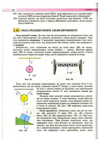 124 Розділ 2.
161. Яку швидкість повинен мати ШСЗ, щоб обертатись по коловій орбіті
на висоті 600 км над поверхнею Землі? Який період його обертання?
162. Середня висота, на якій супутник рухається над Землею, 1700 км.
Визначте швидкість руху і період обертання супутника, якщо радіус
Землі 6400 км.
§ 2 8 ) СИЛА РЕАКЦІЇ ОПОРИ. СИЛИ ПРУЖНОСТІ
Сила реакції опори. До цих пір ми розглядали як поводяться тіла, які
під дією прикладених сил можуть рухатися у будь-якому напрямі. Такі
тіла називають вільними. У реальних пристроях переміщенню тіла часто
перешкоджають інші тіла, що закріплені або стичні з ним і які називають­
ся опорою.
Наприклад, тіло, підвішене на нитці до стелі (мал. 98), не падає,
оскільки цьому перешкоджає опора (підвіс) — нитка. Мостова ферма
(мал. 99) не падає, оскільки цьому перешкоджають опори моста. Стріла
підіймального крана не падає тому, що Гі утримують канати й опора.
N
Мал. 98 Мал. 99
Тіло, яке під впливом прикладених до нього сил повинне було б пе­
реміститися, діє на опору з деякою силою F. Опора, у свою чергу, діятиме
на тіло з такою самою за модулем, але протилежно
напрямленою силою N, яку називають силою ре­
акції опори.
Напрям сили реакції опори визначається діючи­
ми на опору силами. У тому випадку, коли відсутні
сили тертя (ідеальна опора), сила реакції опори на­
прямлена перпендикулярно до поверхні стичних тіл
у точці їх дотику. На мал. 100 наведено приклади
сили реакції опори.
Сили пружності. Зовнішня сила, що діє на опо­
ру, або розтягує її (мал. 101, а), або стискає
(мал. 101, б), або закручує (мал. 101, в). При цьо­
му молекули тіла зміщуються щодо своїх звичай­
них положень. Чим більша зовнішня сила, що
деформує тіло, тим більше це зміщення. Але ми
знаємо, що між молекулами діють сили притяган-
ня і відштовхування і вони протидіють зовнішній
Мал. 100 силі, що деформує тіло, (звичайно, доти, доки
 