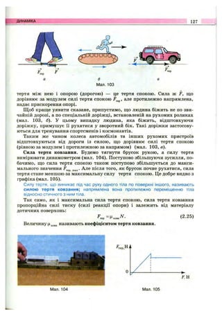ДИНАМІКА 127
а б в
Мал. 103
тертя між нею і опорою (дорогою) — де тертя спокою. Сила ж F, що
дорівнює за модулем силі тертя спокою але протилежно напрямлена,
надає прискорення опорі.
Щоб краще уявити сказане, припустимо, що людина біжить не по зви­
чайній дорозі, а по спеціальній доріжці, встановленій на рухомих роликах
(мал. 103, б). У цьому випадку людина, яка біжить, відштовхуючи
доріжку, примушує її рухатися у зворотний бік. Такі доріжки застосову­
ються для тренування спортсменів і космонавтів.
Таким же чином колеса автомобілів та інших рухомих пристроїв
відштовхуються від дороги із силою, що дорівнює силі тертя спокою
(рівною за модулем і протилежною за напрямом) (мал. 103, в).
Сила тертя ковзання. Будемо тягнути брусок рукою, а силу тертя
вимірювати динамометром (мал. 104). Поступово збільшуючи зусилля, по­
бачимо, що сила тертя спокою також поступово збільшується до макси­
мального значення Але після того, як брусок почне рухатися, сила
тертя стане меншою за максимальну силу тертя спокою. Це добре видно з
графіка (мал. 105).
Силу тертя, що виникає під час руху одного тіла по поверхні іншого, називають
силою тертя ковзання; напрямлена вона протилежно переміщенню тіла
відносно стичного з ним тіла.
Так само, як і максимальна сила тертя спокою, сила тертя ковзання
пропорційна силі тиску (силі реакції опори) і залежить від матеріалу
дотичних поверхонь:
(2.25)
Величину (І^„^3 називають коефіцієнтом тертя ковзання.
Мал. 104 Мал. 105
 