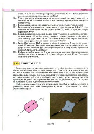 132 Розділ 2.
ючись тільки на першому відрізку довжиною 20 м? Чому дорівнює
максимальна швидкість під час пробігу?
190. У скільки разів підвиш;иться сила опору повітря, якщо швидкість
автомобіля збільшиться на 50 % (сила опору пропорційна квадрату
швидкості)?
191. На подолання яких сил витрачається потужність двигуна літака?
192. Ешелон якої маси може тягти тепловоз із прискоренням 0,1 ш/с, роз­
виваючи максимальне тягове зусилля 300 кН, якш;о коефіцієнт опору
дорівнює 0,005?
193. По горизонтальній ділянці шляху тягнуть санки з вантажем, загаль­
на маса яких 120 кг. Мотузок утворює з горизонталлю кут 45°, а його
сила натягу дорівнює 75 Н. Визначте коефіцієнт тертя ковзання,
якщо санки рухаються з прискоренням 0,3 т./с.
194. Тролейбус масою 12,5 т рушає з місця і протягом З с досягає швид­
кості 15 км/год. Яку силу тяги розвиває двигун тролейбуса під час
руху, якщо вважати рух рівноприскореним і силу опору прийняти
рівною 0,02 маси тролейбуса?
195. На борт корабля висотою 5 м за допомогою мотузки рівноприскорено
піднімають відро з водою за 5 с. Маса відра з водою 10 кг. Визначте
силу натягу мотузки.
§ 3 0 ) РІВНОВАГА ТІЛ
Як ви вже знаєте, при поступальному русі тіла можна розглядати рух
тільки однієї точки тіла — його центра мас. При цьому ми повинні вважа­
ти, що в центрі мас зосереджена вся маса тіла і до нього прикладена
рівнодійна всіх сил, що діють на тіло. З другого закону Ньютона випливає,
що прискорення цієї точки дорівнює нулю, якщо геометрична сума всіх
прикладених до неї сил — рівнодійна цих сил — дорівнює нулю. Це і є умо­
ва рівноваги тіла за відсутності його обертання.
Щоб тіло, яке може рухатися поступально (без обертання), перебувало в
рівновазі, необхідно, щоб геометрична сума сил, прикладених до тіла,
дорівнювала нулю.
А
Мал. 108
 