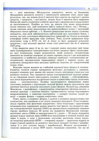 т ш ш т ш у : г Г '- ■ is
то — далі вдесятеро. Збільшуючи швидкість, можна за бажанням
збільшувати дальність польоту і зменшувати кривизну лінії, якою ядро
рухається, так, що можна було б змусити його впасти на відстані і десяти
градусів, і тридцяти, і дев’яноста, можна було б змусити його оперізати
Землю або навіть піднятися в небесні простори і продовжувати віддалятися
до нескінченності. Подібно до того, яіс кинуте тіло може відхилятися
силою тяжіння так, ш;об описувати орбіту навколо Землі, так і Місяць...
силою тяжіння може відхилятися від прямолінійного шляху і змушений
обертатися своєю орбітою...» І. Ньютон розрахував також першу космічну
швидкість, при якій забезпечується орбітальний рух супутників Землі, і
вказав, що такі супутники обертатимуться тривалий час тільки за межами
атмосфери (тобто врахував опір повітря). Тому цілком природним буде
запитання: чому в X V II cm. все ж таки не було запущено штучний
супутник і цей великий проект чекав своєї реалізації аж до 4 жовтня
1957 року.
Слід звернути увагу й на те, що і сьогодні низка наукових ідей чекає
свого підтвердження і використання для блага людини: ефект уповільнен­
ня часу (спеціальна теорія відносності), який дозволяє оптимістично
дивитися на космічні подорожі до інших зоряних систем і дає можливість
«потрапити» у майбутнє; розгадка природи гравітації і використання ан-
тигравітації; використання термоядерної енергії у мирних цілях, що
дозволить ліквідувати таку насущну проблему людства, як «енергетичний
голод» тощо.
Важливо також вказати на глибокий взаємозв’язок фізики й техніки.
Розвиток техніки сприяє проведенню фізичних досліджень і, навпаки,
відкриті вченими нові явища або закони стають потужним стимулом для
розвитку техніки. Так, відкриття явища електромагнітної індукції приве­
ло до створення цілого прикладного напряму у фізиці — електрофізики,
яка потім відокремилася від фізичної науки в самостійну галузь технічних
знань — електротехніку. Подібну закономірність виникнення нових
технічних напрямів з відповідних галузей фізики можна простежити при
вивченні багатьох розділів шкільного курсу фізики. Наприклад, рівняння
Максвелла радіофізика радіотехніка; геометрична і фізична оптика ->
оптичні прилади -> оптична техніка і промисловість; явище індукованого
випромінювання -> квантова електроніка лазерна техніка; ядерні ре­
акції ядерна фізика ядерна енергетика тощо.
Отже, наука, а зокрема і фізика, є однією з головних продуктивних сил
суспільства, яка проникає в усі галузі людської діяльності. Різко скорочу­
ються терміни між фізичним відкриттям і його технічним і практичним
втіленням (для порівняння можна навести такі факти: від відкриття яви­
ща електромагнітної індукції (1831) до промислового отримання змінного
струму пройшло близько 50 років; від відкриття Максвеллом електро­
магнітних хвиль (1864) до використання їх у радіо — 35 років; відкриття
реакції поділу важких ядер (1938) було реалізоване в атомній техніці вже
через 5 років, а одне з величезних наукових досягнень епохи науко­
во-технічної революції (НТР) — створення лазерів — практично відразу ж
(через 2 роки) привело до розвитку могутньої лазерної техніки і викорис­
тання її в усіх галузях науки і виробництва). Фізичні дослідження і
технічні винаходи в епоху НТР мають тенденцію зливатися, так що не
 