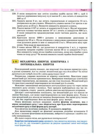 220. З якою швидкістю має летіти хокейна шайба масою 160 г, ш;об її
імпульс дорівнював імпульсу кулі масою 8 г, яка летить зі швидкістю
600 м /с?
221. Граната масою З кг, що летить горизонтально зі швидкістю 15 м /с,
розірвалася на два уламки. Швидкість уламка масою 2 кг зросла в на­
прямі руху до 25 м /с. Визначте швидкість меншого уламка.
222. Ракета масою 4-10^ кг летить зі швидкістю 0,5 км /с. Від неї відокрем­
люється головна частина масою Ю'* кг і летить зі швидкістю 800 м /с.
З якою швидкістю продовжуватиме політ частина ракети, шіо зали­
шилася?
223. Криголам масою 5000 т рухався з вимкненими двигунами зі
швидкістю 10 м /с. Після зіткнення з нерухомою крижиною криголам
став рухатися разом із нею зі швидкістю 2 м /с. Обчислити масу кри­
жини. Опір води не враховувати.
224. З човна масою 200 кг, ш;о рухається зі швидкістю 1 м /с, у горизон­
тальному напрямі стрибає хлопчик масою 50 кг зі швидкістю З м /с.
Яка швидкість човна після стрибка хлопчика, якщо він стрибає з носа
човна по ходу руху? Чи можна вважати такий стрибок безпечним?
150 Розділ 2.
§ 3 5 ; МЕХАНІЧНА ЕНЕРГІЯ. КІНЕТИЧНА І
ПОТЕНЦІАЛЬНА ЕНЕРГІЯ
Повсякденний досвід показує, що нерухомі тіла можна привести в рух,
а рухомі зупинити. Але чи зникає механічний рух тіл безслідно? Чи почне
рухатися яке-небудь тіло без зміни руху інших тіл?
Наприклад, ударимо молотком по шматку пластиліну. Внаслідок удару
механічний рух молотка припиняється. Вимірявши температуру пластиліну
чутливим термометром, ми виявимо, що він став теплішим. Механічний рух
тіл внаслідок взаємодії перетворився на тепловий рух їх атомів.
Можливе і виникнення механічного поступального руху тіл через зміни
теплового руху атомів і молекул. Такі процеси відбуваються під час по­
стрілу з гармати, старту ракети, роботи двигуна внутрішнього згоряння.
Досліди і спостереження показують, що механічний рух тіл ніколи не
зникає безслідно, але може перетворюватися на інші форми руху. Разом з
тим механічний рух ніколи не виникає безпричинно, без зміни руху інших
тіл або без перетворення його на інші форми руху матерії.
Перед фізиками постало завдання; знайти фізичну величину, яка є
мірою механічного руху і яка зберігається при будь-яких перетвореннях
механічного руху в інші форми руху матерії.
Така фізична величина знайдена. Її називають енергією.
Для визначення енергії як фізичної величини потрібно встановити її
зв’язок з іншими фізичними величинами, вибрати її одиницю і знайти спо­
соби вимірювання.
Що таке енергія тіла, яке рухається поступально?
Енергією поступального руху називають таку механічну величину, яка однако­
ва в усіх тіл, що починають рухатися за рахунок однакової зміни якої-небудь
іншої форми руху.
 