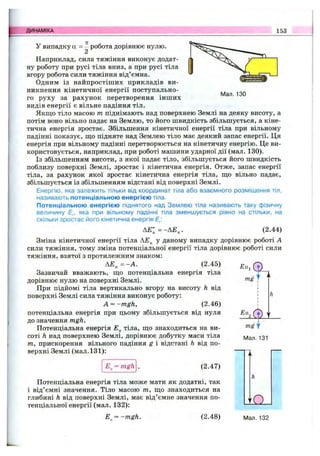 ДИНАМІКА 153
У випадку а = - робота дорівнює нулю.
2
Наприклад, сила тяжіння виконує додат­
ну роботу при русі тіла вниз, а при русі тіла
вгору робота сили тяжіння від’ємна.
Одним із найпростіших прикладів ви­
никнення кінетичної енергії поступально­
го руху за рахунок перетворення інших
видів енергії є вільне падіння тіл.
Якш;о тіло масою т піднімають над поверхнею Землі на деяку висоту, а
потім воно вільно падає на Землю, то його швидкість збільшується, а кіне­
тична енергія зростає. Збільшення кінетичної енергії тіла при вільному
падінні показує, що підняте над Землею тіло має деякий запас енергії. Ця
енергія при вільному падінні перетворюється на кінетичну енергію. Це ви­
користовується, наприклад, при роботі машини ударної дії (мал. 130).
Із збільшенням висоти, з якої падає тіло, збільшується його швидкість
поблизу поверхні Землі, зростає і кінетична енергія. Отже, запас енергії
тіла, за рахунок якої зростає кінетична енергія тіла, що вільно падає,
збільшується із збільшенням відстані від поверхні Землі.
Енергію, яка залежить тільки від координат тіла або взаємного розміщення тіл,
називають потенціальною енергією тіла.
Потенціальною енергією піднятого над Землею тіла називають таку фізичну
величину Е„, яка при вільному падінні тіла зменшується рівно на стільки, на
скільки зростає його кінетична енергія Е,:
А £ ;= -Д £ „ . (2.44)
Зміна кінетичної енергії тіла у даному випадку дорівнює роботі А
сили тяжіння, тому зміна потенціальної енергії тіла дорівнює роботі сили
тяжіння, взятої з протилежним знаком:
А Е „ = -А . (2.45)
Зазвичай вважають, що потенціальна енергія тіла
дорівнює нулю на поверхні Землі.
При підйомі тіла вертикально вгору на висоту h від
поверхні Землі сила тяжіння виконує роботу:
A = ~mgh, (2.46)
потенціальна енергія при цьому збільшується від нуля
до значення mgh.
Потенціальна енергія £ „ тіла, що знаходиться на ви­
соті h над поверхнею Землі, дорівнює добутку маси тіла
т, прискорення вільного падіння g і відстані h від по­
верхні Землі (мал. 131):
mg І
h
mg у
Мал. 131
(2.47)
Потенціальна енергія тіла може мати як додатні, так
і від’ємні значення. Тіло масою т, що знаходиться на
глибині h від поверхні Землі, має від’ємне значення по­
тенціальної енергії (мал. 132): і а
= -m gh. (2.4 8) Мал. 132
 