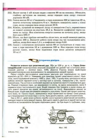 ДИНАМІКА 161
252. Молот вагою 1 кН вільно падає з висоти 80 см на поковку. Обчисліть
глибину вм’ятини на поковці, якщо середня сила опору стискові
дорівнює 80 кН.
253. Санки масою 80 кг з’їжджають з гори довжиною 200 м і висотою 20 м,
маючи початкову швидкість 6 м /с. Знайдіть швидкість санок у кінці
гори, якш;о середня сила опору рухові 20 Н.
254. Камінь, пущений по поверхні льоду зі швидкістю 2 м /с, перемістився
до повної зупинки на відстань 20,4 м. Визначте коефіцієнт тертя ка­
меня по льоду. Яка кінетична енергія каменя на початку руху, якщо
його маса 500 г?
255. Шлях, що його проїхав автомобіль після того, як водій вимкнув двигун,
дорівнює 200 м. Визначте роботу сили опору під час гальмування авто­
мобіля, якщо його маса 1,5 т, а коефіцієнт опору 0,02.
256. Санки з хлопчиком загальною масою 60 кг скочуються зі стану спо­
кою з гори висотою 10 м і довжиною 100 м. Яка середня сила опору
рухові санок, якщо біля підніжжя гори вони досягли швидкості
10 м /с?
Історична довідка..
Розвиток вчення про реактивний рух. Ще за 120 р. до н. е. Герон Олек­
сандрійський сконструював перший (відомий на даний час в історії) реак­
тивний двигун — еоліпил (мал. 139). Двигун Герона жерці майстерно
використовували для відкривання та закривання дверей храму.
Перші спроби застосування реактивних двигунів для переміщення по землі
відносять до XV— XVII от. Наведемо для прикладу проект реактивного візка І. Нью­
тона, сконструйований вченим у 1680 р. (мал. 140). У цьому візку центральне місце
займає великий паровий котел у вигляді кулі із соплом, повернутим у бік, проти­
лежний руху. Під котлом в особливій жаровні за проектом мали б спалюватися дро­
ва. Реакція струменя пари, що виривалася із сопла, за ідеєю винахідника, мала б
надавати візку поступального руху. Водій повинен був тримати в руках кінець до­
сить довгої рукоятки від крана, встановленого на соплі. Відкриваючи менше чи
більше кран, водій мав регулювати швидкість руху візка. Однак цей проект реактив­
ного візка, як і багато інших, залишилися лише проектами на папері. Сила реакції,
що створювалася потоком пари з котла, була досить малою, щоб штовхати візок.
Уже в XIX ст. деякі вчені робили спроби сконструювати реактивний автомобіль,
використовуючи силу реакції пороху. Для цього замість двигуна в задній частині ав­
томобіля встановлювали батарею порохових ракет. Це був ящик із трубками, заку-
Мал. 139 Мал. 140
6 Фізика, ІОкл.
 