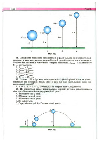 168 Розділ 2.
Мал. 152
18. Швидкість легкового автомобіля в 2 рази більша за швидкість ван­
тажного, а маса вантажного автомобіля в 2 рази більша за масу легкового.
Порівняйте значення кінетичної енергії легкового і вантажного
^ к . в а н т автомобілів.
- ^ к .л е г к ~ -^ К .в а н т '
Б. £ =2Ек .л е г к к .в а н т *
В - -Ек.вант = ^ ^ к .л е г к -
г •■Е^.легк=
R. Е =4Ек .в а н т ■ ^ к .л е г к
19. На мал. 152 зображені положення 4 тіл ( І —4) різної маси на різних
відстанях від поверхні Землі. Яке з цих тіл має найбільший запас по­
тенціальної енергії?
А. і. Б. 2. В. 3. Г. 4. Д. Потенціальна енергія всіх тіл однакова.
20. Як зміниться запас потенціальної енергії пружно деформованого
тіла при збільшенні його деформації в 2 рази?
A. Зменшиться в 2 рази.
Б. Збільшиться в 2 рази.
B. Збільшиться в 4 рази.
Г. Не зміниться.
Д. Серед відповідей А —Г правильної немає.
 