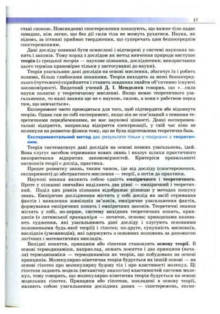 ' 17
стані спокою. Повсякденні спостереження показують, що важке тіло падає
швидше, ніж легке, ш;о без дії сили тіла не можуть рухатися. Наука, як
відомо, за істинні приймає твердження, ш;о суперечать цим безпосереднім
спостереженням.
Дані досліду повинні бути осмислені і відтворені у системі наукових по­
нять і законів. Тому поряд з дослідом як метод вивчення природи виступає
теорія (з грецької теорія — наукове пізнання, дослідження; використання
цього терміна правомірне тільки у застосуванні до науки).
Теорія узагальнює дані дослідів на основі мислення, збагачує їх і робить
новими, більш глибокими знаннями. Теорія виходить за межі безпосеред­
нього (чуттєвого) сприйняття і ставить завдання знайти об’єктивно існуючі
закономірності. Видатний учений Д. І. Менделєєв говорив, що «...сила
науки полягає у теоретичному мисленні. Якщо немає теоретичного уза­
гальнення, то наші знання ще не є наукою, силою, а вони є рабством перед
тим, що вивчається».
Експеримент часто проводиться для того, щоб підтвердити або відкинути
теорію. Однак сам по собі експеримент, якщо він не пов’язаний з певними те­
оретичними передбаченнями, не має наукової цінності. Деякі експеримен­
тальні відкриття, наприклад відкриття електризації, у свій час ніяк не
вплинули на розвиток фізики тому, що не була підготовлена теоретична база.
Експериментальний метод дає результати тільки у поєднанні з теоретич­
ним.
Теорія систематизує дані дослідів на основі певних узагальнень, ідей.
Вона слугує засобом отримання нових знань і вказує шляхи практичного
використання відкритих закономірностей. Критерієм правильності
висновків теорії є дослід, практика.
Процес розвитку знань, таким чином, іде від досліду (спостереження,
експеримент) до абстрактного мислення — теорії, а потім до практики.
Наукові знання являють собою єдність емпіричного і теоретичного.
Проте у пізнанні звичайно виділяють два рівні — емпіричний і теоретич­
ний. Поділ цих рівнів пізнання відображає різницю у методах пошуку
знань. Емпіричне дослідження містить у собі дослід як засіб отримання
фактів і виявлення зовнішніх зв’язків, емпіричне узагальнення фактів,
формування емпіричних понять і емпіричних законів. Теоретичні знання
містять у собі, по-перше, систему вихідних теоретичних понять, прин­
ципів (з латинської принципіум — початок, основа; принципами назива­
ють судження, які узагальнюють дані досліду і слугують основними
положеннями будь-якої теорії) і гіпотез; по-друге, сукупність висновків,
наслідків (умовиводів), які одержують з основних положень за допомогою
логічних і математичних викладів.
Вихідні поняття, принципи або гіпотези становлять основу теорії. В
основі термодинаміки, наприклад, лежать поняття і два принципи (нача­
ла) термодинаміки — термодинаміка як теорія, що побудована на основі
принципів. Молекулярно-кінетична теорія будується на іншій основі — на
основі гіпотез про молекулярну будову тіл і про властивості молекул. Ці
гіпотези задають модель (механічну аналогію) властивостей системи моле­
кул, тому говорять, що молекулярно-кінетична теорія будується на основі
модельних гіпотез. Принципи або гіпотези, покладені в основу теорії,
являють собою узагальнення дослідних даних — спостережень, експе­
 