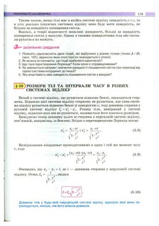 PEfl?^»telCTCbKA МЕХАНІКА 179
Таким чином, якщо тіло має в якійсь системі відліку швидкість u < с, то
в усіх реально існуючих системах відліку воно буде мати швидкість, не
більшу за швидкість поширення світла.
Взагалі, в теорії відносності можливі швидкості, більші за швидкість
поширення світла у вакуумі. Однак з такими швидкостями тіла або сигна­
ли рухатися не можуть.
ЗАПИТАННЯ І ЗАВДАННЯ
1. Поясніть одночасність двох подій, які відбулися у різних точках (точки А і Б)
(мал. 165), відносно яких спостерігач знаходиться у спокої.
2. Як можна встановити, що події відбулися одночасно?
3. Що таке перетворення Лоренца? Коли вони є справедливими?
4. Чи змінюється напрям і значення швидкості поширення світла при переході від
однієї системи координат до іншої?
5. Яку властивість має швидкість поширення світла у вакуумі?
§ 3 9 ) РОЗМІРИ ТІЛ ТА ІНТЕРВАЛИ ЧАСУ В РІЗНИХ
^СИСТЕМАХ ВІДЛІКУ
Нехай у системі відліку, ш;о рухається відносно Землі, знаходиться стер­
жень. Відносно цієї системи відліку стержень не рухається, але сама систе­
ма відліку рухається відносно Землі зі швидкістю V, тоді довжина стержня у
рухомій системі відліку Гд=х2 ~ х[. Розмір тіла, виміряний у системі
відліку, відносно якої він не рухається, називається його власним розміром.
Виміряємо тепер довжину цього ж стержня в нерухомій системі відліку,
пов’язаній, наприклад, із Землею. Згідно з перетвореннями Лоренца маємо
, JC, -vt . , X, -vt
^2 = =-Г“ - (3.8)
Вимірювання координат проводитимемо в один і той же момент часу
t, тоді
X ', - X , = (3.9)
Очевидно, ш;о Xj - = Z, де / — довжина стержня у нерухомій системі
відліку. Отже, I'q = — , звідки
(3.10)
Довжина тіла у будь-якій інерціальній системі відліку, відносно якої воно пе­
реміщується, менша, ніж його власна довжина.
 