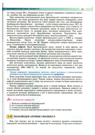 ки через КОЖНІ зо с. Отримані точки з’єднали прямими і отримали карти­
ну, подібну тій, що зображена на мал. 167, а.
При уважному спостереженні руху броунівських частинок створюється
враження, що вони рухаються під дією ударів якихось невидимих оком
частинок речовини. Це молекули самої рідини або газу, які безперервно
бомбардують броунівську частинку з усіх сторін одночасно (мал. 167, б).
Якщо число ударів з одного боку випадково стає більшим, ніж з іншого, то
броунівська частинка починає рухатися; якщо за цим відбувається по­
штовх з іншого боку, то напрям руху частинки змінюється. Так пояс­
нюється хаотичність руху броунівських частинок. Хаотичність бро-
унівського руху доводить безладність руху молекул рідини і газу.
Молекулярно-кінетичну теорію броунівського руху у 1905 р. створив
А. Ейнштейн. Проте остаточно молекулярно-кінетична теорія
затвердилася після того, як Ж. Перрен побудував теорію броунівського
руху і підтвердив її експериментально.
Явище дифузії. Крім броунівського руху, відомі й інші факти, що
свідчать про рух атомів і молекул. За допомогою піпетки помістимо у висо­
кий скляний циліндр краплину брому. Бром випаровується і його пара,
хоча вона і важча за повітря, поступово заповнює всю посудину.
Якщо до дистильованої води обережно за допомогою піпетки додати тро­
хи розчину мідного купоросу, то протягом кількох днів молекули мідного
купоросу піднімуться вгору і поволі забарвлять воду в блакитний колір.
Дві металеві пластинки, щільно притиснуті одна до одної протягом
декількох років, зростаються. Якщо ж ці пластинки помістити у піч при
температурі 300—400 °С, то такий же результат отримаємо через
декілька діб.
Процес взаємного проникнення частинок однієї речовини у міжмолекулярні
проміжки іншої без дії зовнішніх сил називається дифузією.
Вона можлива тільки внаслідок того, що частинки речовини знаходять­
ся в стані безперервного руху. Таким чином, явища броунівського руху і
дифузії переконують нас у тому, що молекули, атоми та йони знаходяться
в стані безперервного руху.
Явище дифузії відіграє важливу роль у живій природі. Воно лежить в
основі обміну речовин і енергії у живих організмах. Завдяки дифузії по­
живні речовини переходять з навколишнього середовища в живу клітину,
а продукти розпаду виводяться з неї в навколишнє середовище. Без цих
процесів життя було б неможливе.
ВЛАСТИВОСТІ ГАЗІВ, РІДИН, ТВЕРДИХТІЛ 191
ЗАПИТАННЯ І ЗАВДАННЯ
1. Який рух називається броунівським?
2. Хто із учених пояснив цей рух?
3. У чому полягає явище дифузії?
4. Розкажіть,яку роль відіграє явище дифузії у житті живих організмів.
§ 4 2 ) ВЗАЄМОДІЯ АТОМІВ І МОЛЕКУЛ
Вам уже відомо, що до складу атомів і молекул входять електрично
заряджені частинки речовини — протони й електрони. Тому між атомами і
 