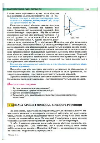 ВЛАСТИВОСТІ ГАЗІВ, РІДИН, ТВЕРДИХТІЛ 193
і
Р2
Мал. 169
і практично дорівнюють нулю, коли відстань
між центрами молекул перевищує 1 нм (10"^м).
Область простору, в якій діють молекулярні сили,
називається сферою молекулярної дії, радіус
цієї сфери порядка 10‘“ м.
Сили притягання і відштовхування, що діють
між молекулами, залежать від відстані між
ними. Характер цієї залежності складний, його
наочно ілюструє графік (мал. 169). На осі абсцис
відкладено відстані між центрами частинок г, а
на осі ординат — сили взаємодії між ними F.
Сили відштовхування f j будемо вважати додат­
ними, а сили притягання — від’ємними. Коли відстань між частинками
збільшується, сили притягання і сили відштовхування F^ зменшуються,
але неоднаково: сили відштовхування зменшуються швидше за сили притя­
гання. Навпаки, при зменшенні відстані між частинками сили притягання і
сили відштовхування збільшуються одночасно, але знову-таки неоднаково:
сили відштовхування збільшуються швидше за сили притягання. На певній
відстані а між центрами взаємодіючих частинок сили притягання дорівню­
ють силам відштовхування. У цьому положенні частинки знаходяться в
стані рівноваги одна відносно одної.
Відстань між частинками, що знаходяться в стані рівноваги, називається рівно­
важною відстанню.
Якщо відстань між центрами частинок стає меншою за рівноважну, то
сили відштовхування, що збільшуються швидше за сили притягання, по­
чинають переважати, і частинки відштовхуються одна від одної.
При збільшенні відстані між центрами частинок сили притягання стають
більшими за сили відштовхування, і частинки притягуються одна до одної.
ЗАПИТАННЯ І ЗАВДАННЯ
1. Які сили називаються молекулярними?
2. ІДо називається сферою молекулярної дії?
3. Що таке рівноважна відстань?
4. Як залежать сили відштовхування і сили притягання від відстані між
молекулами?
§ 43) МАСА АТОМІВ І МОЛЕКУЛ. КІЛЬКІСТЬ РЕЧОВИНИ
Ви вже знаєте, що атоми і молекули складаються з певної кількості еле­
ментарних частинок — електронів, протонів і нейтронів, які мають масу.
Отже, атоми і молекули всіх речовин також мають певну масу. Маса атома
і молекули надзвичайно мала. На сьогодні її вимірюють з дуже великою
точністю за допомогою спеціальних приладів — мас-спектрометрів.
У табл. 1 наведено значення мас атомів деяких хімічних елементів, под­
аних у кілограмах. Слід зазначити, що в цьому випадку маса навіть
найбільш важких атомів — Плюмбуму й Урану — виражається дуже мали­
ми числами, незручними для розрахунків.
7 Фізика, Юкл,
 
