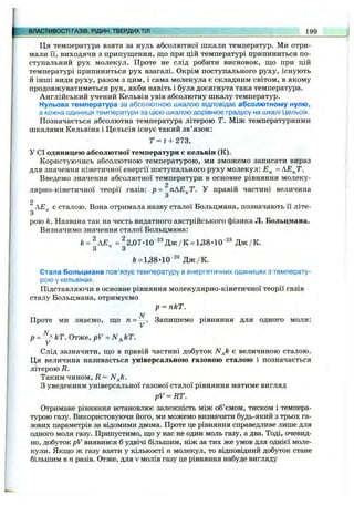 Ця температура взята за нуль абсолютної шкали температур. Ми отри­
мали її, виходячи з припущення, що при цій температурі припиниться по­
ступальний рух молекул. Проте не слід робити висновок, що при цій
температурі припиниться рух взагалі. Окрім поступального руху, існують
й інші види руху, разом з цим, і сама молекула є складним світом, в якому
продовжуватиметься рух, якби навіть і була досягнута така температура.
Англійський учений Кельвін увів абсолютну шкалу температур.
Нульова температура за абсолютною шкалою відповідає абсолютному нулю,
а кожна одиниця температури за цією шкалою дорівнює градусу на шкалі Цельсія.
Позначається абсолютна температура літерою Т. Між температурними
шкалами Кельвіна і Цельсія існує такий зв’язок:
T = t + 273.
У СІ одиницею абсолютної температури є кельвін (К).
Користуючись абсолютною температурою, ми зможемо записати вираз
для значення кінетичної енергії поступального руху молекул: = АЕ^Т.
Введемо значення абсолютної температури в основне рівняння молеку-
2
лярно-кінетичної теорії газів: р = пАЕ^Т. У правій частині величина
З
2
^ є сталою. Вона отримала назву сталої Больцмана, позначають її літе­
рою k. Названа так на честь видатного австрійського фізика Л. Больцмана.
Визначимо значення сталої Больцмана:
к = ^АЕ^ =^2,07*10 ^®Дж/К =1,38-10'^^ Д ж /К .
З з
/е= 1,38-10'^® Д ж /К .
Стала Больцмана пов’язує температуру в енергетичних одиницях з температу­
рою у кельвінах.
Підставляючи в основне рівняння молекулярно-кінетичної теорії газів
сталу Больцмана, отримуємо
р = пкТ.
Проте ми знаємо, що п = ^ . Запишемо рівняння для одного моля:
р = - ^ кТ. Отже, pV = Nj,kT.
Слід зазначити, що в правій частині добуток ЛГд/г є величиною сталою.
Ця величина називається універсальною газовою сталою і позначається
літерою R.
Таким чином, R = N^k.
З уведенням універсальної газової сталої рівняння матиме вигляд
pV ^ R T .
Отримане рівняння встановлює залежність між об’ємом, тиском і темпера­
турою газу. Використовуючи його, ми можемо визначити будь-який з трьох га­
зових параметрів за відомими двома. Проте це рівняння справедливе лише для
одного моля газу. Припустимо, що у нас не один моль газу, а два. Тоді, очевид­
но, добуток pV виявився б удвічі більшим, ніж за тих же умов для однієї моле­
кули. Якщо ж газу взяти у кількості п молекул, то відповідний добуток стане
більшим в п разів. Отже, для v молів газу це рівняння набуде вигляду
ВЛАСТИВОСТІ ГАЗІВ, РІДИН, ТВЕРДИХТІЛ 199
 