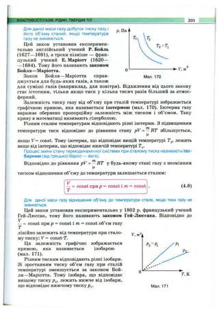 ВЛАСТИВОСТІ ГАЗІВ, РІДИН, ТВЕРДИХТІЛ 201
р. Па
О
Мал. 170
Для даної маси газу добуток тиску газу і
його об’єму сталий, якщо температура
газу не змінюється.
Цей закон установив експеримен­
тально англійський учений Р. Бойль
(1627— 1691), а трохи пізніше — фран­
цузький учений Е. Маріотт (1620—
— 1684). Тому його називають законом
Бойля— Маріотта.
Закон Бойля—Маріотта справ­
джується для будь-яких газів, а також
для суміші газів (наприклад, для повітря). Відхилення від цього закону
стає істотним, тільки якщо тиск у кілька тисяч разів більший за атмос­
ферний.
Залежність тиску газу від об’єму при сталій температурі зображається
графічною кривою, яка називається ізотермою (мал. 170). Ізотерма газу
виражає обернено пропорційну залежність між тиском і об’ємом. Таку
криву в математиці називають гіперболою.
Різним сталим температурам відповідають різні ізотерми. З підвищенням
температури тиск відповідно до рівняння стану pV = - RT збільшується,
Ц
якщо V = const. Тому ізотерма, що відповідає вищій температурі Tg, лежить
вище від ізотерми, що відповідає нижчій температурі Т^.
Процес зміни стану термодинамічної системи при сталому тиску називають ізо­
барним (від грецької барос — вага).
Відповідно до рівняння pV = ~ RT у будь-якому стані газу з незмінним
тиском відношення об’єму до температури залишається сталим:
— = const при р - const іт = const
Т
(4.8)
У.мЗі
Для даної маси газу відношення об’єму до температури стале, якщо тиск газу не
змінюється.
Цей закон установив експериментально у 1802 р. французький учений
Гей-Люссак, тому його називають законом Гей-Люссака. Відповідно до
V
— = const при р = const іт = const об’єм газу
Т
лінійно залежить від температури при стало­
му тиску: V = const-r.
Ця залежність графічно зображається
прямою, яка називається ізобарою
(мал. 171).
Різним тискам відповідають різні ізобари.
Зі зростанням тиску об’єм газу при сталій
температурі зменшується за законом Бой­
ля—Маріотта. Тому ізобара, що відповідає
вищому тиску Р2, лежить нижче від ізобари,
що відповідає нижчому тиску р^. Man. 171
О
Т.К
 