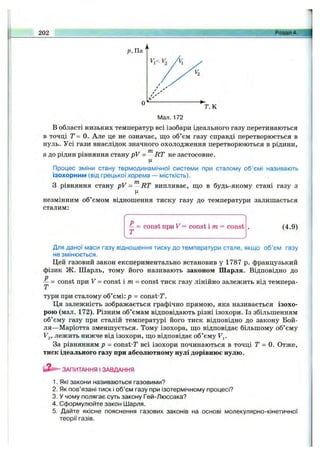 202 Розділ
Мал. 172
В області низьких температур всі ізобари ідеального газу перетинаються
в точці Т= 0. Але це не означає, що об’єм газу справді перетворюється в
нуль. Усі гази внаслідок значного охолодження перетворюються в рідини,
а до рідин рівняння стану pV = ^ RT не застосовне.
Ц
Процес зміни стану термодинамічної системи при сталому об’ємі називають
ізохорним (від грецькоїхорема — місткість).
З рівняння стану pV = RT випливає, що в будь-якому стані газу з
незмінним об’ємом відношення тиску газу до температури залишається
сталим:
— = const при V = const і т = const
Т
(4.9)
Для даної маси газу відношення тиску до температури стале, якщо об’єм газу
не змінюється.
Цей газовий закон експериментально встановив у 1787 р. французький
фізик Ж. Шарль, тому його називають законом Шарля. Відповідно до
^ = const при V = const і т = const тиск газу лінійно залежить від темпера­
тури при сталому об’ємі: р = const-T.
Ця залежність зображається графічно прямою, яка називається ізохо­
рою (мал. 172). Різним об’ємам відповідають різні ізохори. Із збільшенням
об’єму газу при сталій температурі його тиск відповідно до закону Бой-
ля—Маріотта зменшується. Тому ізохора, що відповідає більшому об’єму
V^, лежить нижче від ізохори, що відповідає об’єму Fj.
За рівнянням р - const-T всі ізохори починаються в точці Г = 0. Отже,
тиск ідеального газу при абсолютному нулі дорівнює нулю.
ЗАПИТАННЯ І ЗАВДАННЯ
1. Які закони називаються газовими?
2. Як пов’язані тиск і об’єм газу при ізотермічному процесі?
3. У чому полягає суть закону Гей-Люссака?
4. Сформулюйте закон Шарля.
5. Дайте якісне пояснення газових законів на основі молекулярно-кінетичної
теорії газів.
 